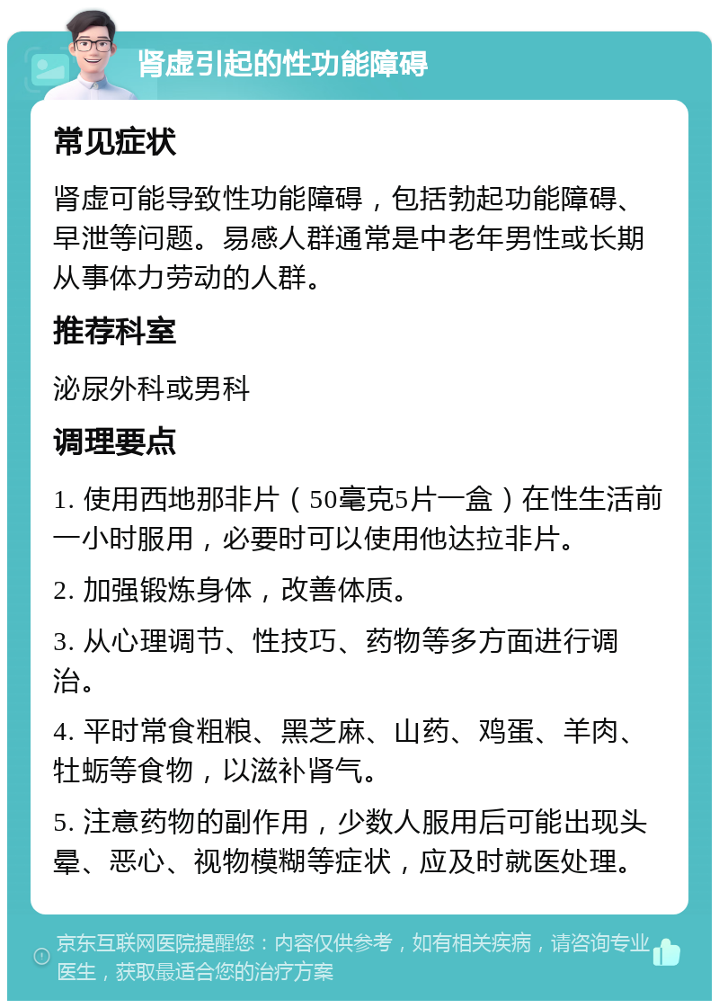 肾虚引起的性功能障碍 常见症状 肾虚可能导致性功能障碍，包括勃起功能障碍、早泄等问题。易感人群通常是中老年男性或长期从事体力劳动的人群。 推荐科室 泌尿外科或男科 调理要点 1. 使用西地那非片（50毫克5片一盒）在性生活前一小时服用，必要时可以使用他达拉非片。 2. 加强锻炼身体，改善体质。 3. 从心理调节、性技巧、药物等多方面进行调治。 4. 平时常食粗粮、黑芝麻、山药、鸡蛋、羊肉、牡蛎等食物，以滋补肾气。 5. 注意药物的副作用，少数人服用后可能出现头晕、恶心、视物模糊等症状，应及时就医处理。