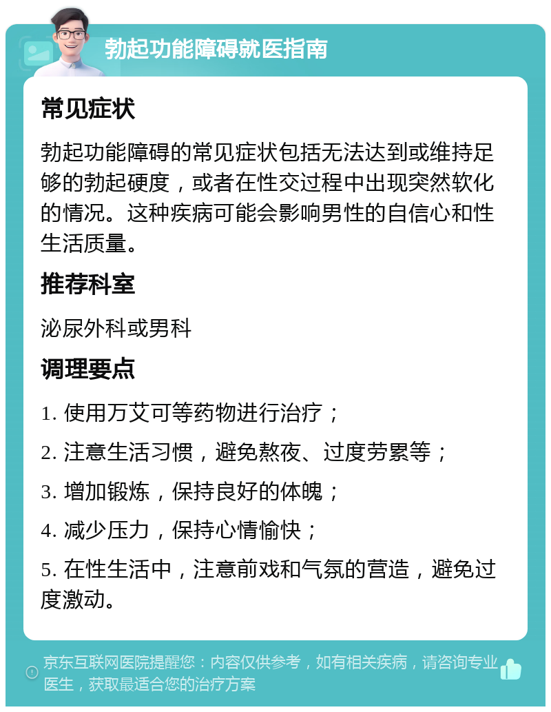 勃起功能障碍就医指南 常见症状 勃起功能障碍的常见症状包括无法达到或维持足够的勃起硬度，或者在性交过程中出现突然软化的情况。这种疾病可能会影响男性的自信心和性生活质量。 推荐科室 泌尿外科或男科 调理要点 1. 使用万艾可等药物进行治疗； 2. 注意生活习惯，避免熬夜、过度劳累等； 3. 增加锻炼，保持良好的体魄； 4. 减少压力，保持心情愉快； 5. 在性生活中，注意前戏和气氛的营造，避免过度激动。