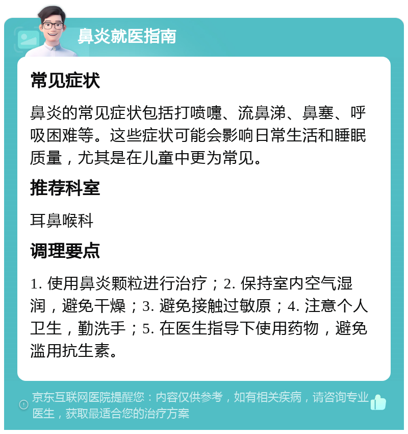 鼻炎就医指南 常见症状 鼻炎的常见症状包括打喷嚏、流鼻涕、鼻塞、呼吸困难等。这些症状可能会影响日常生活和睡眠质量，尤其是在儿童中更为常见。 推荐科室 耳鼻喉科 调理要点 1. 使用鼻炎颗粒进行治疗；2. 保持室内空气湿润，避免干燥；3. 避免接触过敏原；4. 注意个人卫生，勤洗手；5. 在医生指导下使用药物，避免滥用抗生素。