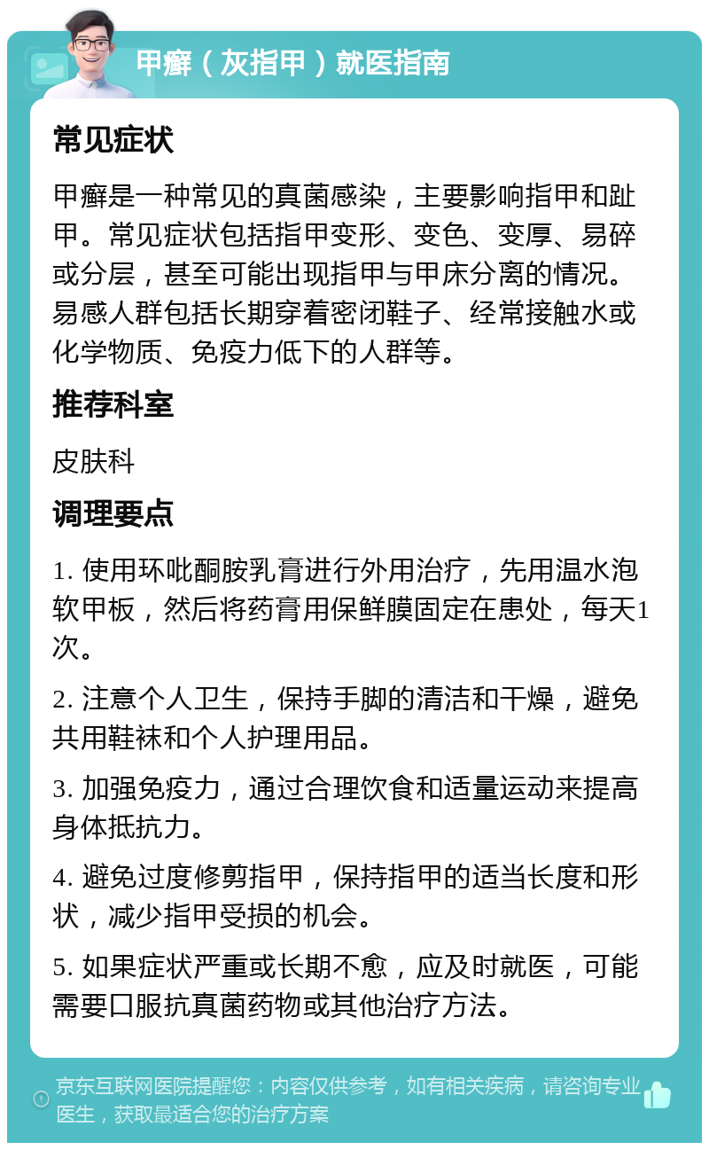 甲癣（灰指甲）就医指南 常见症状 甲癣是一种常见的真菌感染，主要影响指甲和趾甲。常见症状包括指甲变形、变色、变厚、易碎或分层，甚至可能出现指甲与甲床分离的情况。易感人群包括长期穿着密闭鞋子、经常接触水或化学物质、免疫力低下的人群等。 推荐科室 皮肤科 调理要点 1. 使用环吡酮胺乳膏进行外用治疗，先用温水泡软甲板，然后将药膏用保鲜膜固定在患处，每天1次。 2. 注意个人卫生，保持手脚的清洁和干燥，避免共用鞋袜和个人护理用品。 3. 加强免疫力，通过合理饮食和适量运动来提高身体抵抗力。 4. 避免过度修剪指甲，保持指甲的适当长度和形状，减少指甲受损的机会。 5. 如果症状严重或长期不愈，应及时就医，可能需要口服抗真菌药物或其他治疗方法。