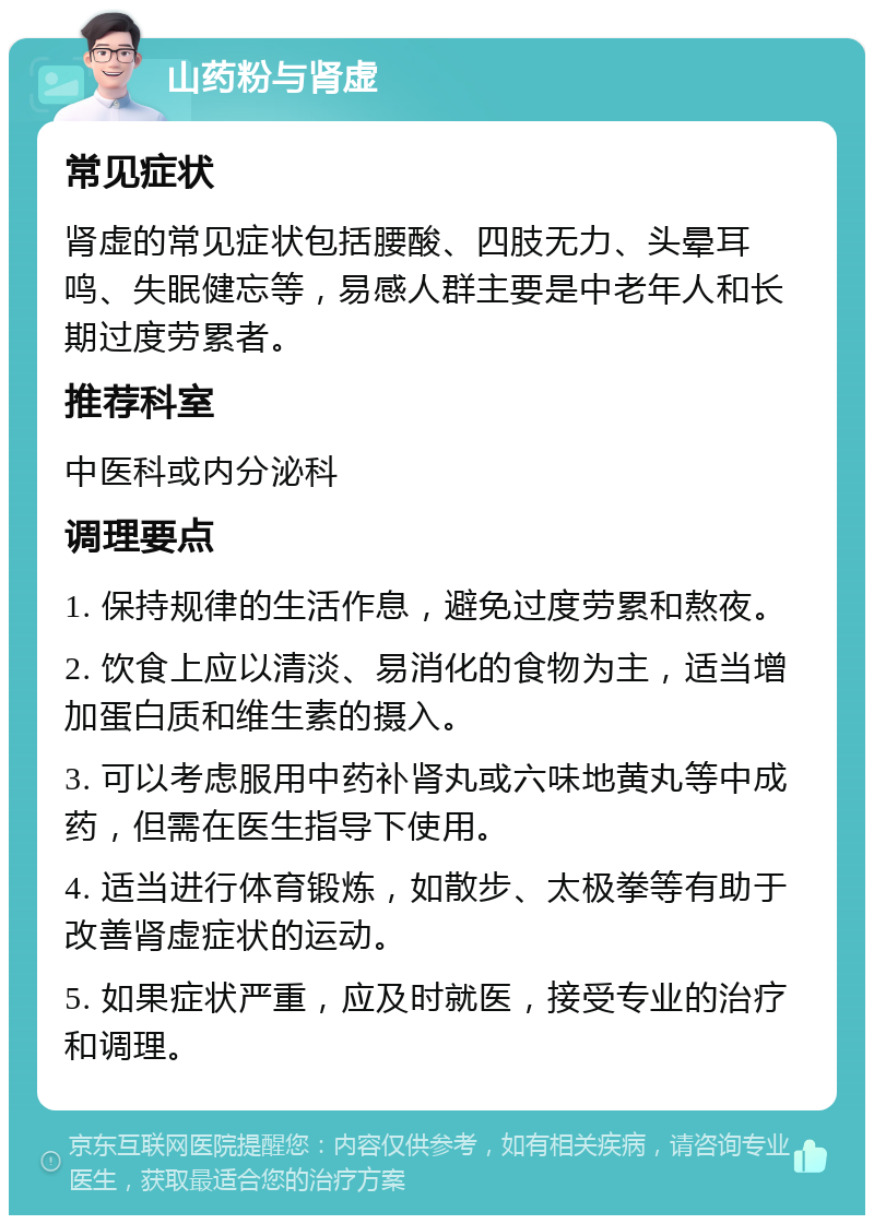 山药粉与肾虚 常见症状 肾虚的常见症状包括腰酸、四肢无力、头晕耳鸣、失眠健忘等，易感人群主要是中老年人和长期过度劳累者。 推荐科室 中医科或内分泌科 调理要点 1. 保持规律的生活作息，避免过度劳累和熬夜。 2. 饮食上应以清淡、易消化的食物为主，适当增加蛋白质和维生素的摄入。 3. 可以考虑服用中药补肾丸或六味地黄丸等中成药，但需在医生指导下使用。 4. 适当进行体育锻炼，如散步、太极拳等有助于改善肾虚症状的运动。 5. 如果症状严重，应及时就医，接受专业的治疗和调理。