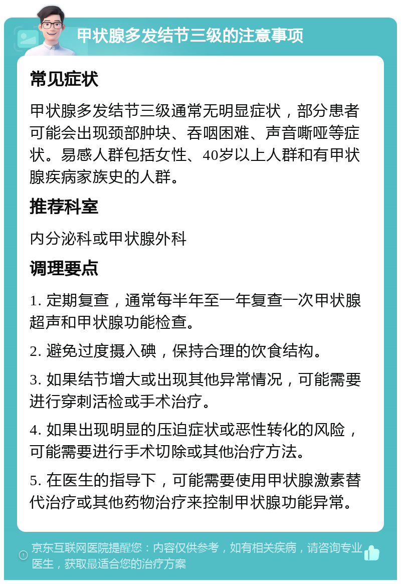 甲状腺多发结节三级的注意事项 常见症状 甲状腺多发结节三级通常无明显症状，部分患者可能会出现颈部肿块、吞咽困难、声音嘶哑等症状。易感人群包括女性、40岁以上人群和有甲状腺疾病家族史的人群。 推荐科室 内分泌科或甲状腺外科 调理要点 1. 定期复查，通常每半年至一年复查一次甲状腺超声和甲状腺功能检查。 2. 避免过度摄入碘，保持合理的饮食结构。 3. 如果结节增大或出现其他异常情况，可能需要进行穿刺活检或手术治疗。 4. 如果出现明显的压迫症状或恶性转化的风险，可能需要进行手术切除或其他治疗方法。 5. 在医生的指导下，可能需要使用甲状腺激素替代治疗或其他药物治疗来控制甲状腺功能异常。