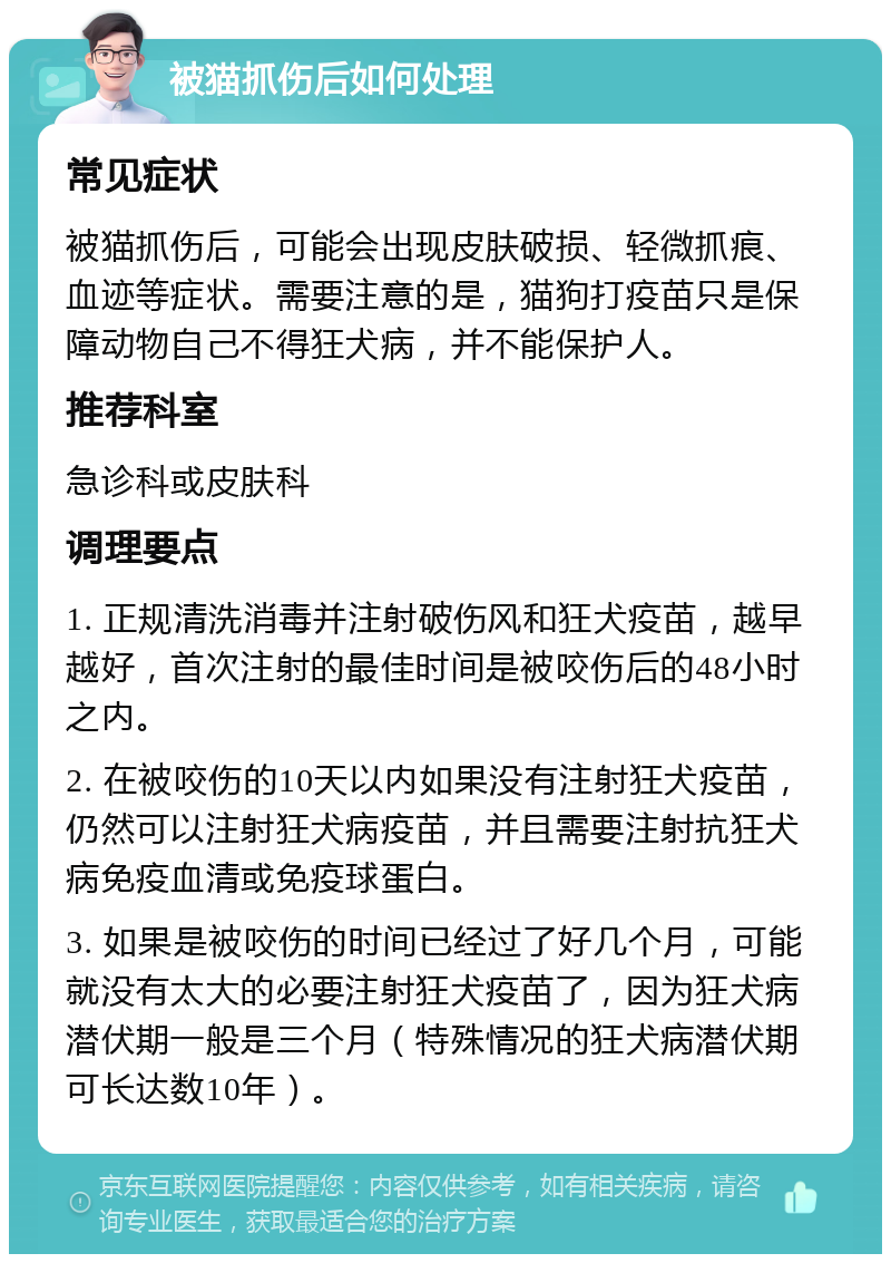 被猫抓伤后如何处理 常见症状 被猫抓伤后，可能会出现皮肤破损、轻微抓痕、血迹等症状。需要注意的是，猫狗打疫苗只是保障动物自己不得狂犬病，并不能保护人。 推荐科室 急诊科或皮肤科 调理要点 1. 正规清洗消毒并注射破伤风和狂犬疫苗，越早越好，首次注射的最佳时间是被咬伤后的48小时之内。 2. 在被咬伤的10天以内如果没有注射狂犬疫苗，仍然可以注射狂犬病疫苗，并且需要注射抗狂犬病免疫血清或免疫球蛋白。 3. 如果是被咬伤的时间已经过了好几个月，可能就没有太大的必要注射狂犬疫苗了，因为狂犬病潜伏期一般是三个月（特殊情况的狂犬病潜伏期可长达数10年）。