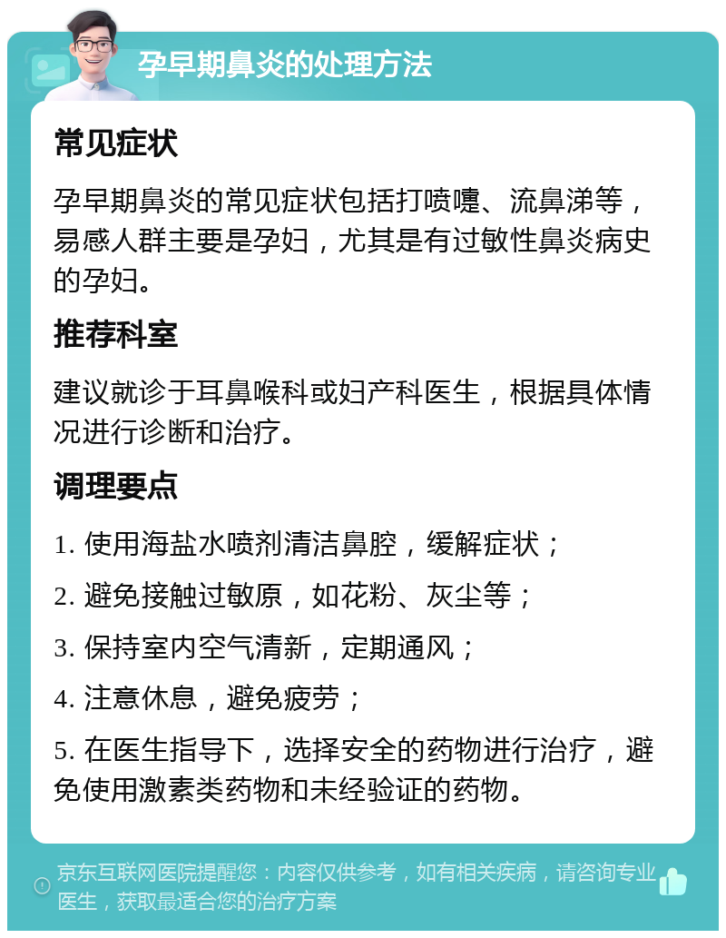 孕早期鼻炎的处理方法 常见症状 孕早期鼻炎的常见症状包括打喷嚏、流鼻涕等，易感人群主要是孕妇，尤其是有过敏性鼻炎病史的孕妇。 推荐科室 建议就诊于耳鼻喉科或妇产科医生，根据具体情况进行诊断和治疗。 调理要点 1. 使用海盐水喷剂清洁鼻腔，缓解症状； 2. 避免接触过敏原，如花粉、灰尘等； 3. 保持室内空气清新，定期通风； 4. 注意休息，避免疲劳； 5. 在医生指导下，选择安全的药物进行治疗，避免使用激素类药物和未经验证的药物。