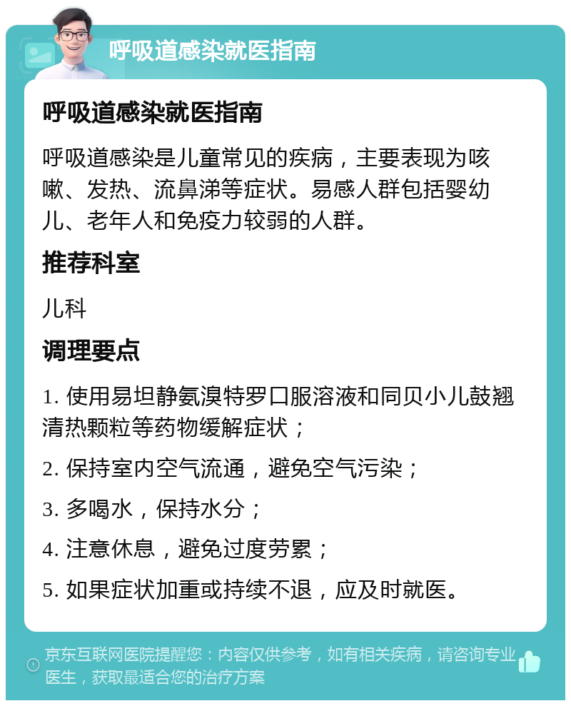 呼吸道感染就医指南 呼吸道感染就医指南 呼吸道感染是儿童常见的疾病，主要表现为咳嗽、发热、流鼻涕等症状。易感人群包括婴幼儿、老年人和免疫力较弱的人群。 推荐科室 儿科 调理要点 1. 使用易坦静氨溴特罗口服溶液和同贝小儿鼓翘清热颗粒等药物缓解症状； 2. 保持室内空气流通，避免空气污染； 3. 多喝水，保持水分； 4. 注意休息，避免过度劳累； 5. 如果症状加重或持续不退，应及时就医。