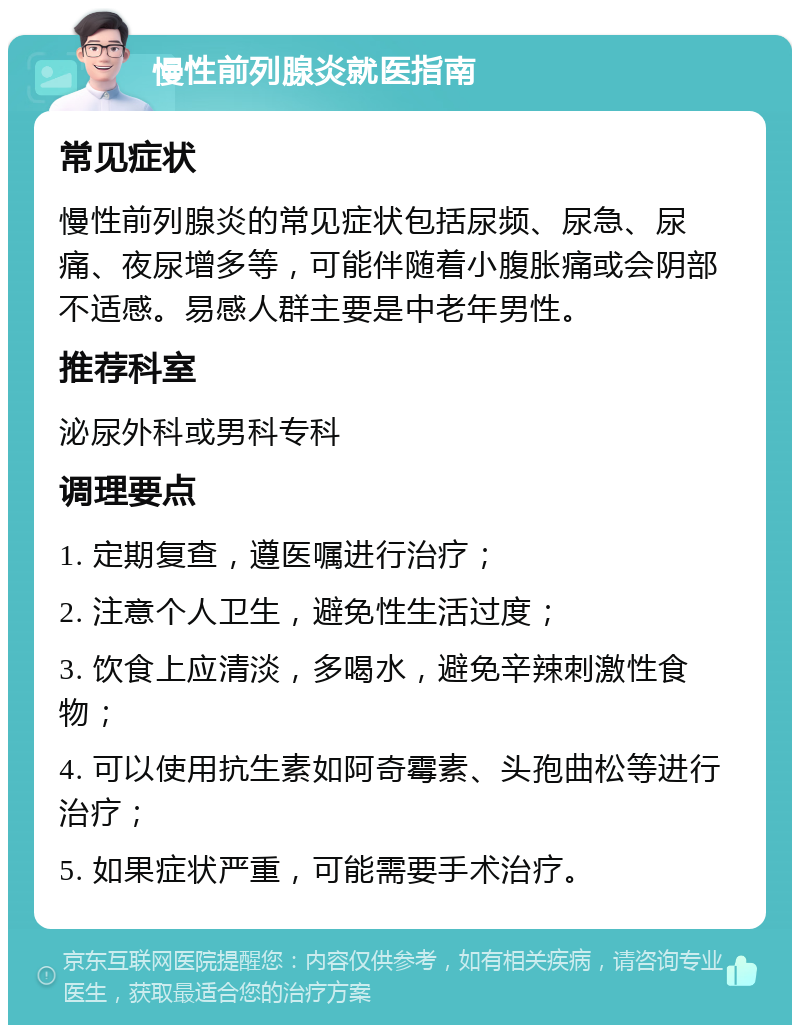 慢性前列腺炎就医指南 常见症状 慢性前列腺炎的常见症状包括尿频、尿急、尿痛、夜尿增多等，可能伴随着小腹胀痛或会阴部不适感。易感人群主要是中老年男性。 推荐科室 泌尿外科或男科专科 调理要点 1. 定期复查，遵医嘱进行治疗； 2. 注意个人卫生，避免性生活过度； 3. 饮食上应清淡，多喝水，避免辛辣刺激性食物； 4. 可以使用抗生素如阿奇霉素、头孢曲松等进行治疗； 5. 如果症状严重，可能需要手术治疗。