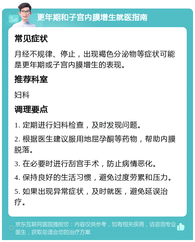 更年期和子宫内膜增生就医指南 常见症状 月经不规律、停止，出现褐色分泌物等症状可能是更年期或子宫内膜增生的表现。 推荐科室 妇科 调理要点 1. 定期进行妇科检查，及时发现问题。 2. 根据医生建议服用地屈孕酮等药物，帮助内膜脱落。 3. 在必要时进行刮宫手术，防止病情恶化。 4. 保持良好的生活习惯，避免过度劳累和压力。 5. 如果出现异常症状，及时就医，避免延误治疗。