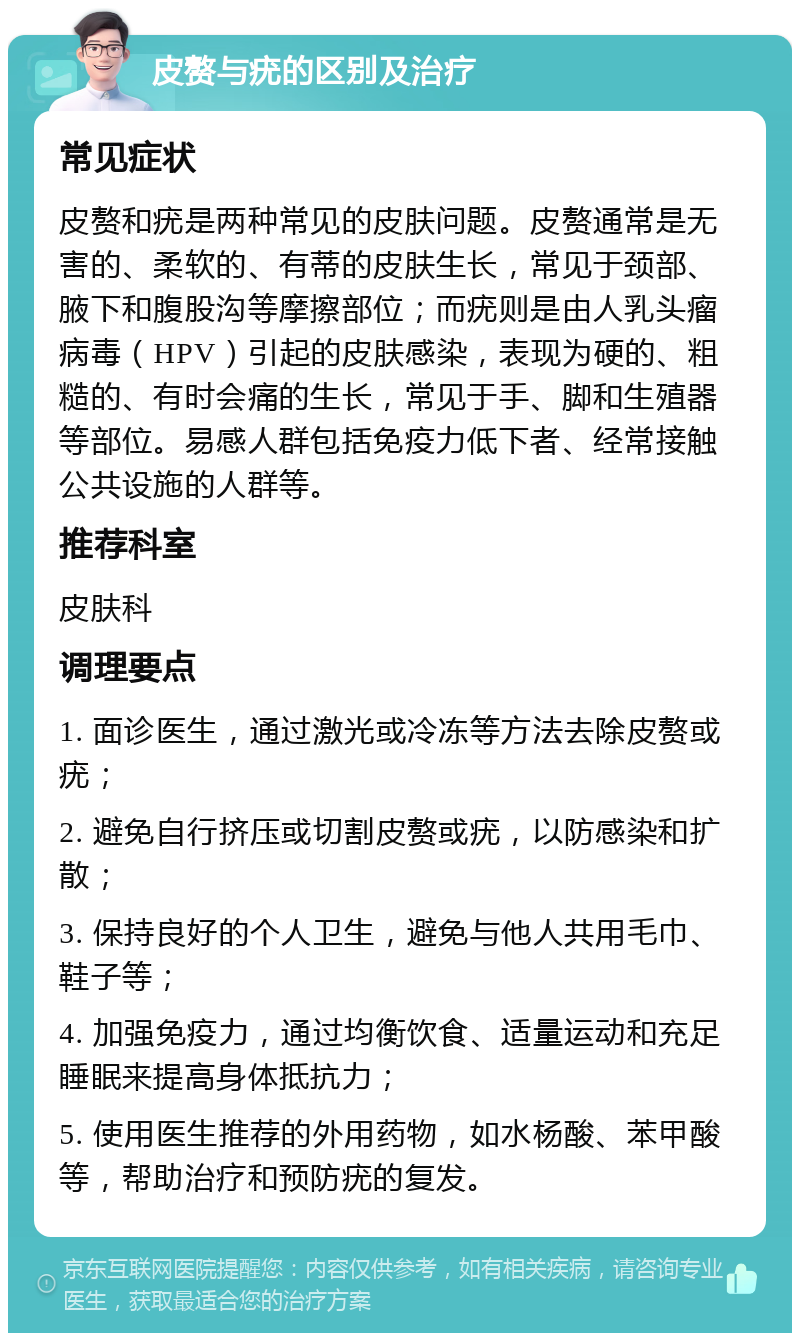 皮赘与疣的区别及治疗 常见症状 皮赘和疣是两种常见的皮肤问题。皮赘通常是无害的、柔软的、有蒂的皮肤生长，常见于颈部、腋下和腹股沟等摩擦部位；而疣则是由人乳头瘤病毒（HPV）引起的皮肤感染，表现为硬的、粗糙的、有时会痛的生长，常见于手、脚和生殖器等部位。易感人群包括免疫力低下者、经常接触公共设施的人群等。 推荐科室 皮肤科 调理要点 1. 面诊医生，通过激光或冷冻等方法去除皮赘或疣； 2. 避免自行挤压或切割皮赘或疣，以防感染和扩散； 3. 保持良好的个人卫生，避免与他人共用毛巾、鞋子等； 4. 加强免疫力，通过均衡饮食、适量运动和充足睡眠来提高身体抵抗力； 5. 使用医生推荐的外用药物，如水杨酸、苯甲酸等，帮助治疗和预防疣的复发。