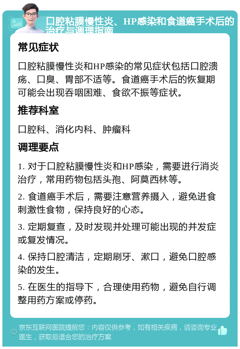 口腔粘膜慢性炎、HP感染和食道癌手术后的治疗与调理指南 常见症状 口腔粘膜慢性炎和HP感染的常见症状包括口腔溃疡、口臭、胃部不适等。食道癌手术后的恢复期可能会出现吞咽困难、食欲不振等症状。 推荐科室 口腔科、消化内科、肿瘤科 调理要点 1. 对于口腔粘膜慢性炎和HP感染，需要进行消炎治疗，常用药物包括头孢、阿莫西林等。 2. 食道癌手术后，需要注意营养摄入，避免进食刺激性食物，保持良好的心态。 3. 定期复查，及时发现并处理可能出现的并发症或复发情况。 4. 保持口腔清洁，定期刷牙、漱口，避免口腔感染的发生。 5. 在医生的指导下，合理使用药物，避免自行调整用药方案或停药。