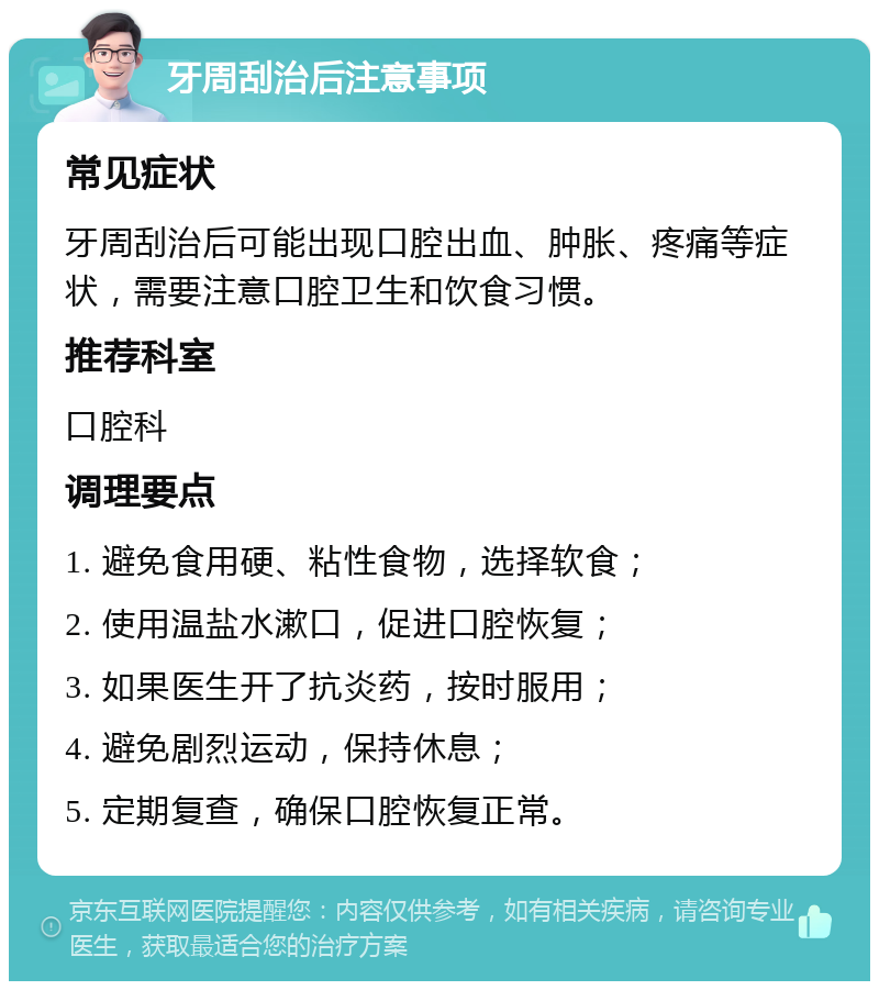 牙周刮治后注意事项 常见症状 牙周刮治后可能出现口腔出血、肿胀、疼痛等症状，需要注意口腔卫生和饮食习惯。 推荐科室 口腔科 调理要点 1. 避免食用硬、粘性食物，选择软食； 2. 使用温盐水漱口，促进口腔恢复； 3. 如果医生开了抗炎药，按时服用； 4. 避免剧烈运动，保持休息； 5. 定期复查，确保口腔恢复正常。