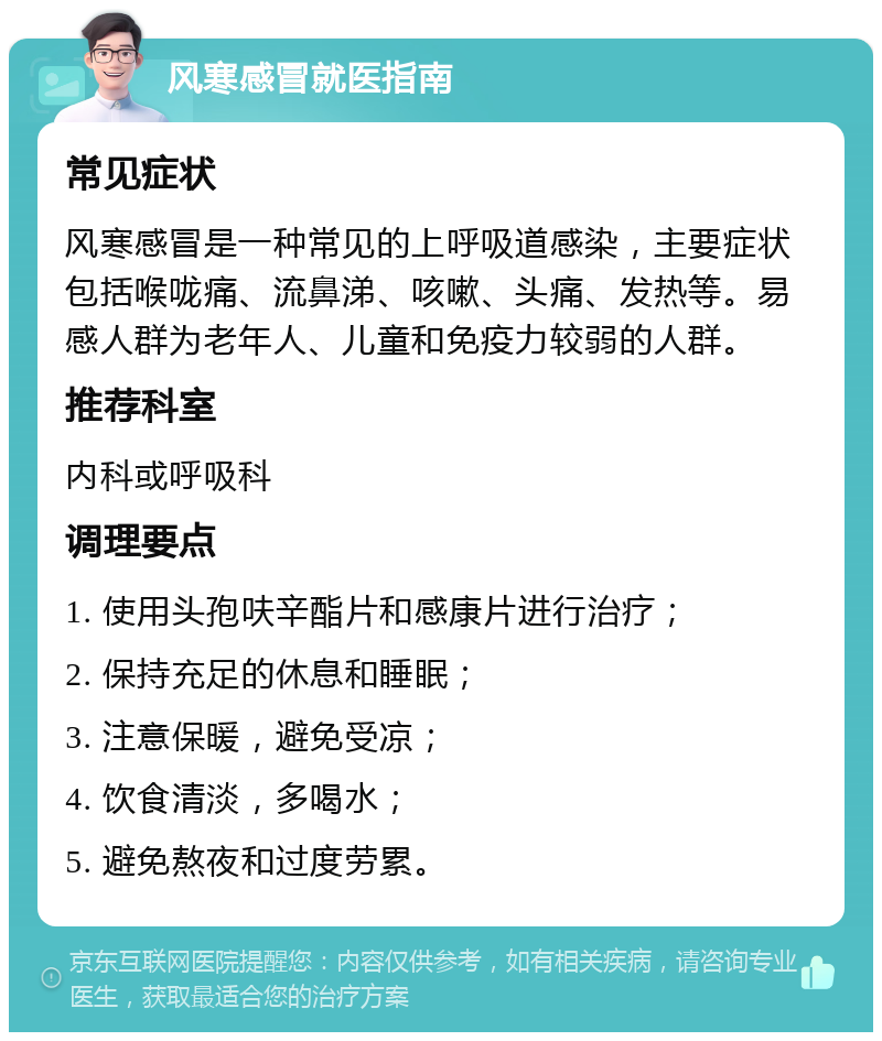 风寒感冒就医指南 常见症状 风寒感冒是一种常见的上呼吸道感染，主要症状包括喉咙痛、流鼻涕、咳嗽、头痛、发热等。易感人群为老年人、儿童和免疫力较弱的人群。 推荐科室 内科或呼吸科 调理要点 1. 使用头孢呋辛酯片和感康片进行治疗； 2. 保持充足的休息和睡眠； 3. 注意保暖，避免受凉； 4. 饮食清淡，多喝水； 5. 避免熬夜和过度劳累。