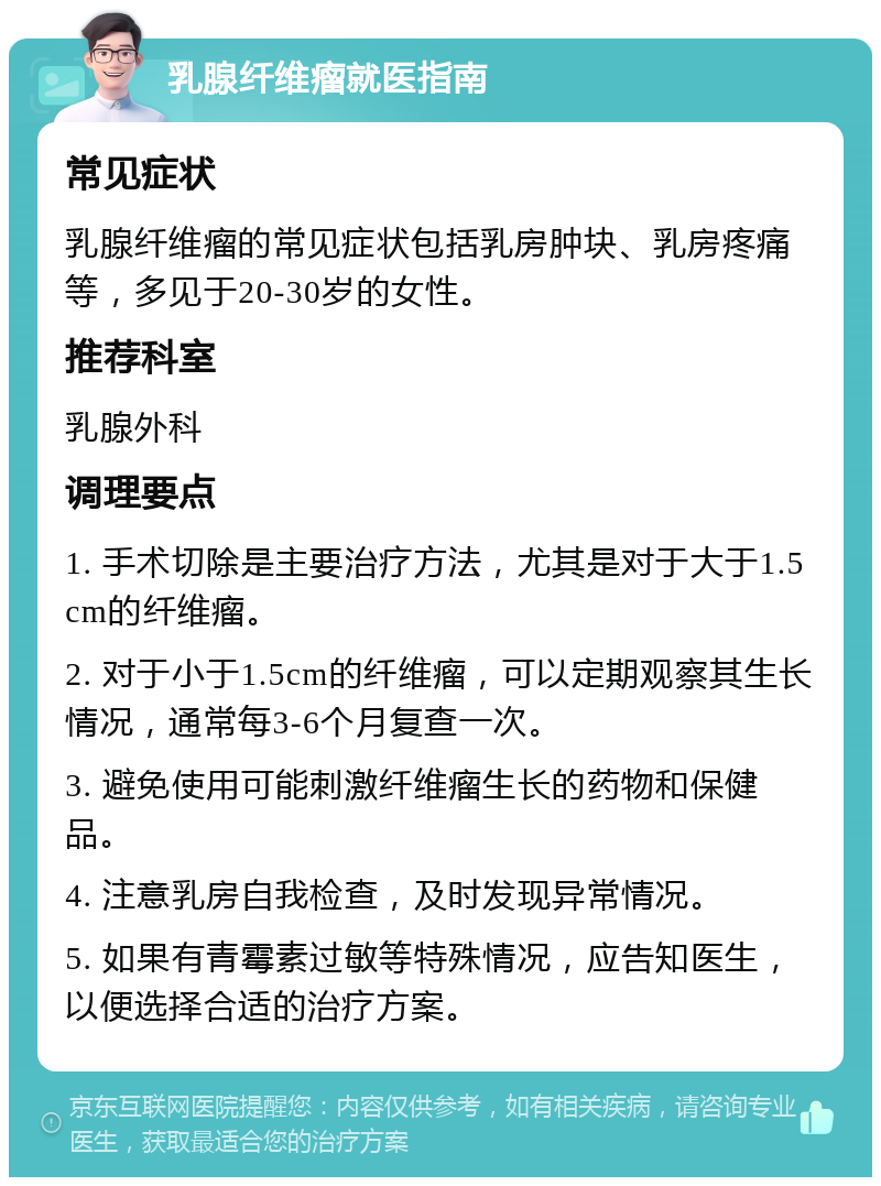 乳腺纤维瘤就医指南 常见症状 乳腺纤维瘤的常见症状包括乳房肿块、乳房疼痛等，多见于20-30岁的女性。 推荐科室 乳腺外科 调理要点 1. 手术切除是主要治疗方法，尤其是对于大于1.5cm的纤维瘤。 2. 对于小于1.5cm的纤维瘤，可以定期观察其生长情况，通常每3-6个月复查一次。 3. 避免使用可能刺激纤维瘤生长的药物和保健品。 4. 注意乳房自我检查，及时发现异常情况。 5. 如果有青霉素过敏等特殊情况，应告知医生，以便选择合适的治疗方案。