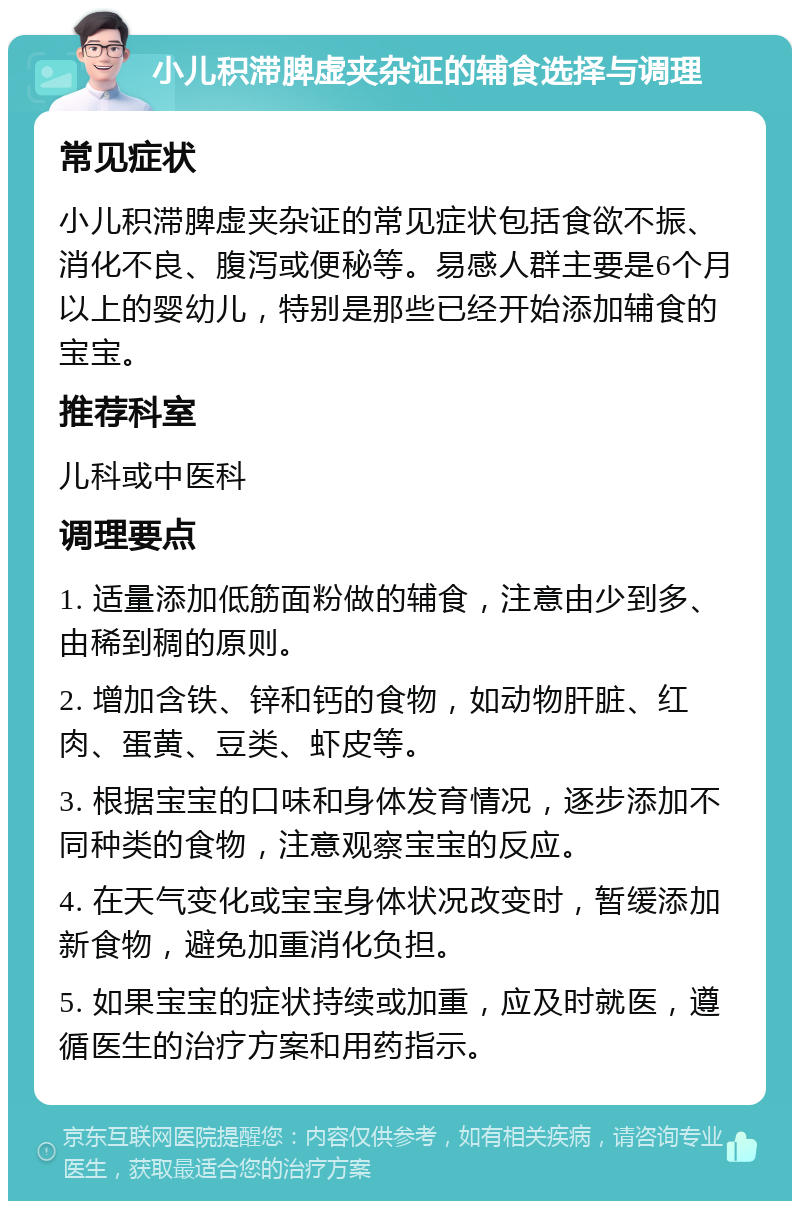 小儿积滞脾虚夹杂证的辅食选择与调理 常见症状 小儿积滞脾虚夹杂证的常见症状包括食欲不振、消化不良、腹泻或便秘等。易感人群主要是6个月以上的婴幼儿，特别是那些已经开始添加辅食的宝宝。 推荐科室 儿科或中医科 调理要点 1. 适量添加低筋面粉做的辅食，注意由少到多、由稀到稠的原则。 2. 增加含铁、锌和钙的食物，如动物肝脏、红肉、蛋黄、豆类、虾皮等。 3. 根据宝宝的口味和身体发育情况，逐步添加不同种类的食物，注意观察宝宝的反应。 4. 在天气变化或宝宝身体状况改变时，暂缓添加新食物，避免加重消化负担。 5. 如果宝宝的症状持续或加重，应及时就医，遵循医生的治疗方案和用药指示。