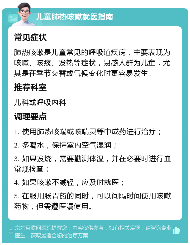 儿童肺热咳嗽就医指南 常见症状 肺热咳嗽是儿童常见的呼吸道疾病，主要表现为咳嗽、咳痰、发热等症状，易感人群为儿童，尤其是在季节交替或气候变化时更容易发生。 推荐科室 儿科或呼吸内科 调理要点 1. 使用肺热咳喘或咳喘灵等中成药进行治疗； 2. 多喝水，保持室内空气湿润； 3. 如果发烧，需要勤测体温，并在必要时进行血常规检查； 4. 如果咳嗽不减轻，应及时就医； 5. 在服用肠胃药的同时，可以间隔时间使用咳嗽药物，但需遵医嘱使用。