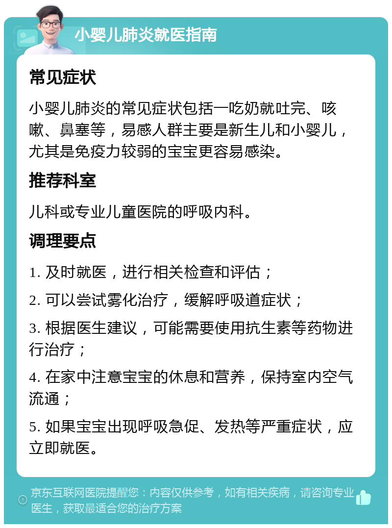 小婴儿肺炎就医指南 常见症状 小婴儿肺炎的常见症状包括一吃奶就吐完、咳嗽、鼻塞等，易感人群主要是新生儿和小婴儿，尤其是免疫力较弱的宝宝更容易感染。 推荐科室 儿科或专业儿童医院的呼吸内科。 调理要点 1. 及时就医，进行相关检查和评估； 2. 可以尝试雾化治疗，缓解呼吸道症状； 3. 根据医生建议，可能需要使用抗生素等药物进行治疗； 4. 在家中注意宝宝的休息和营养，保持室内空气流通； 5. 如果宝宝出现呼吸急促、发热等严重症状，应立即就医。