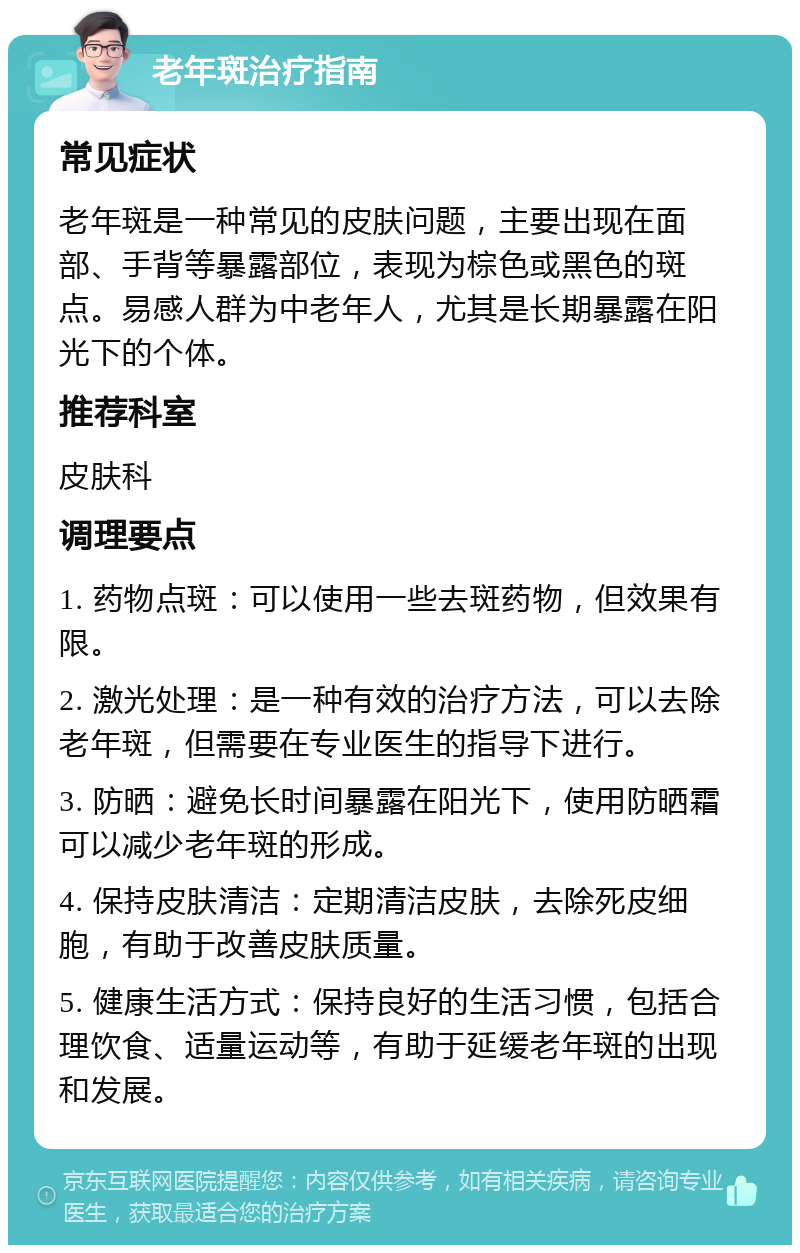 老年斑治疗指南 常见症状 老年斑是一种常见的皮肤问题，主要出现在面部、手背等暴露部位，表现为棕色或黑色的斑点。易感人群为中老年人，尤其是长期暴露在阳光下的个体。 推荐科室 皮肤科 调理要点 1. 药物点斑：可以使用一些去斑药物，但效果有限。 2. 激光处理：是一种有效的治疗方法，可以去除老年斑，但需要在专业医生的指导下进行。 3. 防晒：避免长时间暴露在阳光下，使用防晒霜可以减少老年斑的形成。 4. 保持皮肤清洁：定期清洁皮肤，去除死皮细胞，有助于改善皮肤质量。 5. 健康生活方式：保持良好的生活习惯，包括合理饮食、适量运动等，有助于延缓老年斑的出现和发展。