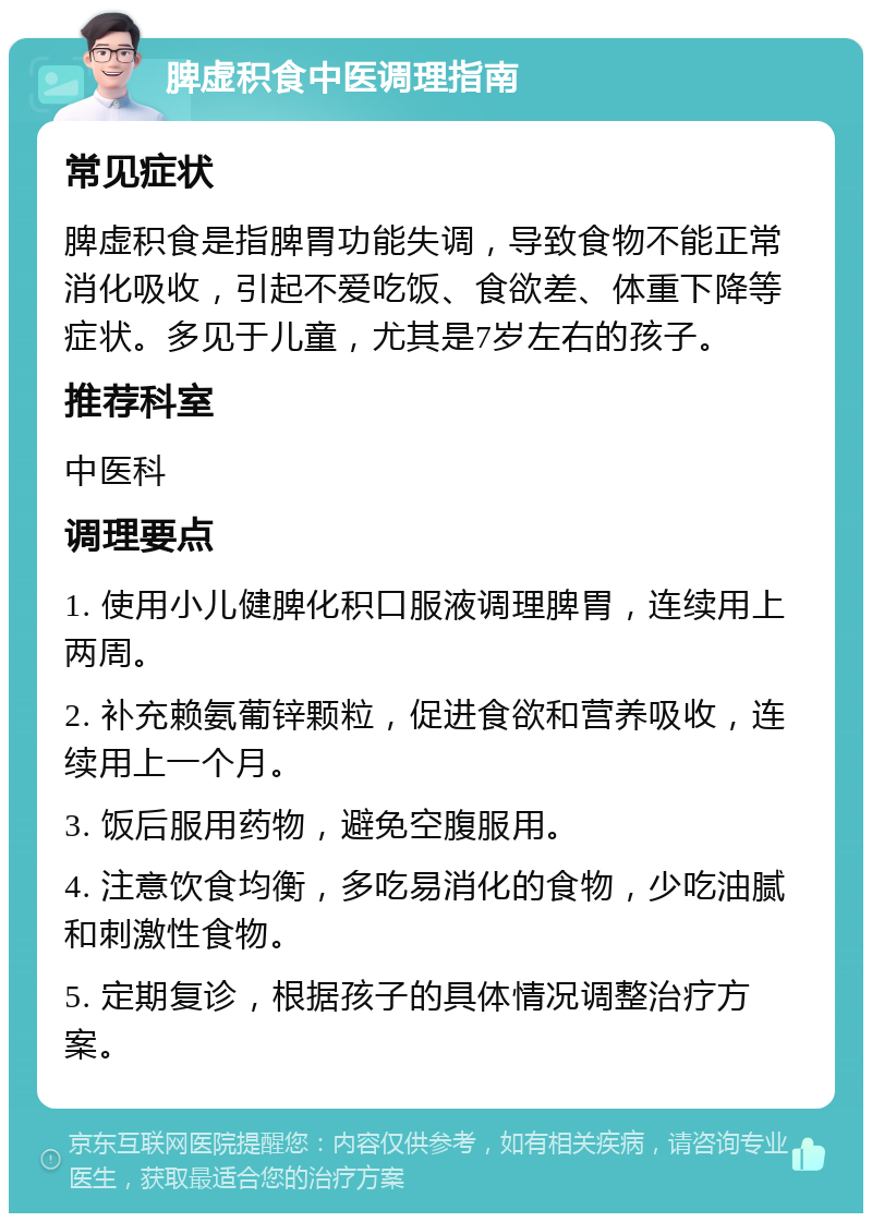 脾虚积食中医调理指南 常见症状 脾虚积食是指脾胃功能失调，导致食物不能正常消化吸收，引起不爱吃饭、食欲差、体重下降等症状。多见于儿童，尤其是7岁左右的孩子。 推荐科室 中医科 调理要点 1. 使用小儿健脾化积口服液调理脾胃，连续用上两周。 2. 补充赖氨葡锌颗粒，促进食欲和营养吸收，连续用上一个月。 3. 饭后服用药物，避免空腹服用。 4. 注意饮食均衡，多吃易消化的食物，少吃油腻和刺激性食物。 5. 定期复诊，根据孩子的具体情况调整治疗方案。