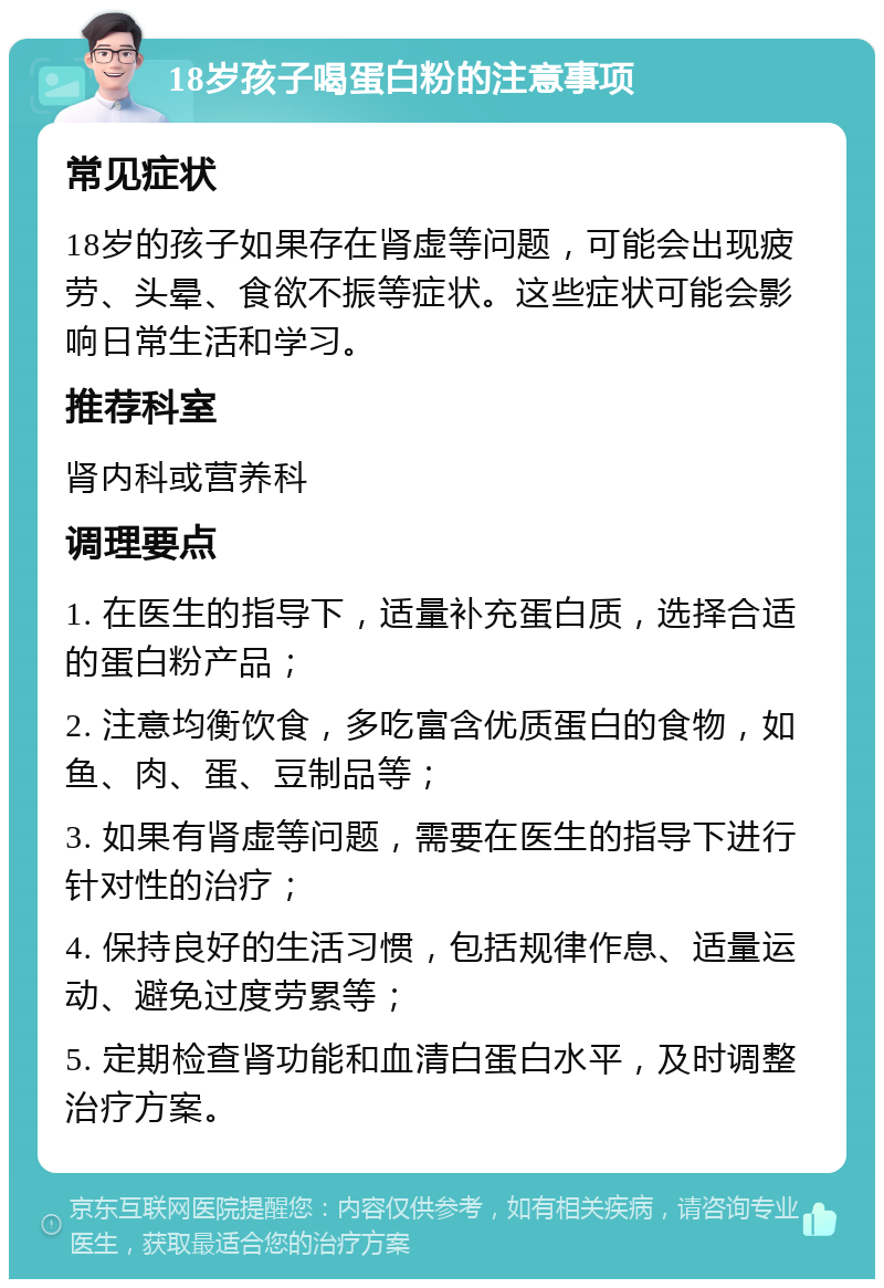 18岁孩子喝蛋白粉的注意事项 常见症状 18岁的孩子如果存在肾虚等问题，可能会出现疲劳、头晕、食欲不振等症状。这些症状可能会影响日常生活和学习。 推荐科室 肾内科或营养科 调理要点 1. 在医生的指导下，适量补充蛋白质，选择合适的蛋白粉产品； 2. 注意均衡饮食，多吃富含优质蛋白的食物，如鱼、肉、蛋、豆制品等； 3. 如果有肾虚等问题，需要在医生的指导下进行针对性的治疗； 4. 保持良好的生活习惯，包括规律作息、适量运动、避免过度劳累等； 5. 定期检查肾功能和血清白蛋白水平，及时调整治疗方案。