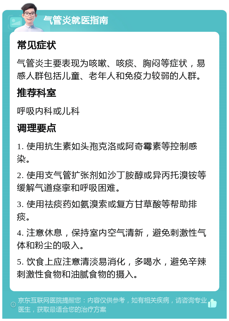 气管炎就医指南 常见症状 气管炎主要表现为咳嗽、咳痰、胸闷等症状，易感人群包括儿童、老年人和免疫力较弱的人群。 推荐科室 呼吸内科或儿科 调理要点 1. 使用抗生素如头孢克洛或阿奇霉素等控制感染。 2. 使用支气管扩张剂如沙丁胺醇或异丙托溴铵等缓解气道痉挛和呼吸困难。 3. 使用祛痰药如氨溴索或复方甘草酸等帮助排痰。 4. 注意休息，保持室内空气清新，避免刺激性气体和粉尘的吸入。 5. 饮食上应注意清淡易消化，多喝水，避免辛辣刺激性食物和油腻食物的摄入。