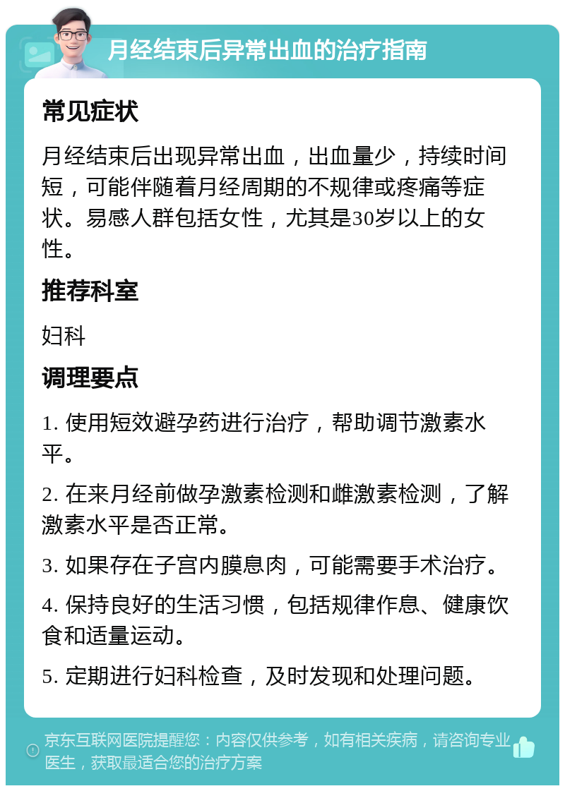 月经结束后异常出血的治疗指南 常见症状 月经结束后出现异常出血，出血量少，持续时间短，可能伴随着月经周期的不规律或疼痛等症状。易感人群包括女性，尤其是30岁以上的女性。 推荐科室 妇科 调理要点 1. 使用短效避孕药进行治疗，帮助调节激素水平。 2. 在来月经前做孕激素检测和雌激素检测，了解激素水平是否正常。 3. 如果存在子宫内膜息肉，可能需要手术治疗。 4. 保持良好的生活习惯，包括规律作息、健康饮食和适量运动。 5. 定期进行妇科检查，及时发现和处理问题。