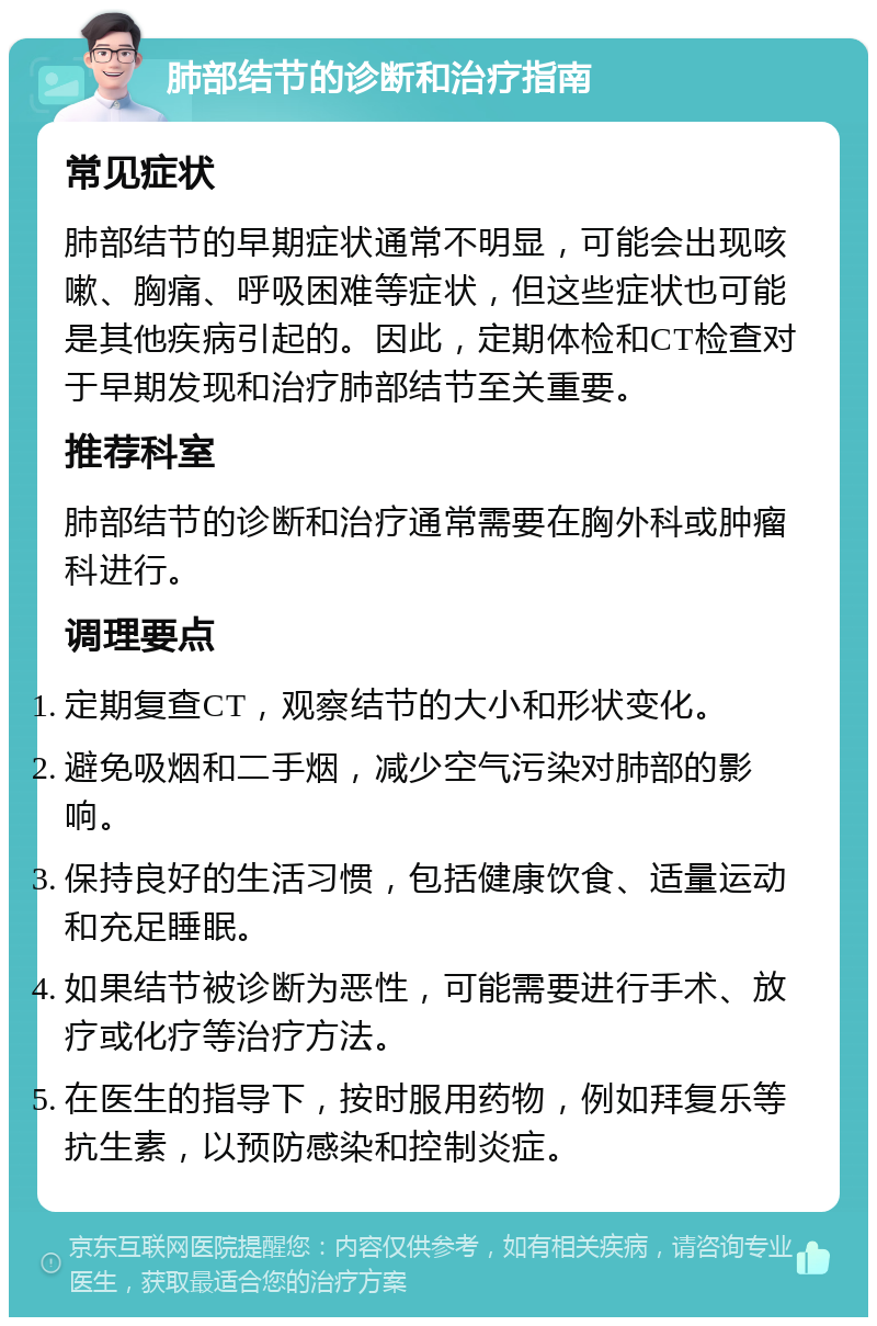 肺部结节的诊断和治疗指南 常见症状 肺部结节的早期症状通常不明显，可能会出现咳嗽、胸痛、呼吸困难等症状，但这些症状也可能是其他疾病引起的。因此，定期体检和CT检查对于早期发现和治疗肺部结节至关重要。 推荐科室 肺部结节的诊断和治疗通常需要在胸外科或肿瘤科进行。 调理要点 定期复查CT，观察结节的大小和形状变化。 避免吸烟和二手烟，减少空气污染对肺部的影响。 保持良好的生活习惯，包括健康饮食、适量运动和充足睡眠。 如果结节被诊断为恶性，可能需要进行手术、放疗或化疗等治疗方法。 在医生的指导下，按时服用药物，例如拜复乐等抗生素，以预防感染和控制炎症。