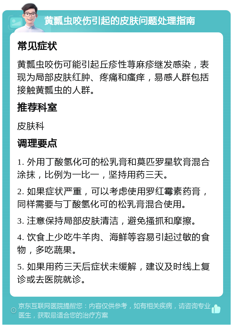 黄瓢虫咬伤引起的皮肤问题处理指南 常见症状 黄瓢虫咬伤可能引起丘疹性荨麻疹继发感染，表现为局部皮肤红肿、疼痛和瘙痒，易感人群包括接触黄瓢虫的人群。 推荐科室 皮肤科 调理要点 1. 外用丁酸氢化可的松乳膏和莫匹罗星软膏混合涂抹，比例为一比一，坚持用药三天。 2. 如果症状严重，可以考虑使用罗红霉素药膏，同样需要与丁酸氢化可的松乳膏混合使用。 3. 注意保持局部皮肤清洁，避免搔抓和摩擦。 4. 饮食上少吃牛羊肉、海鲜等容易引起过敏的食物，多吃蔬果。 5. 如果用药三天后症状未缓解，建议及时线上复诊或去医院就诊。