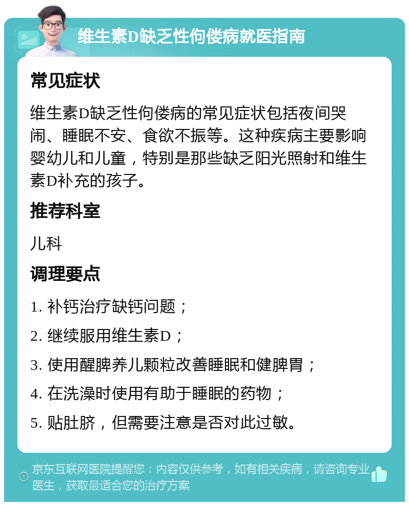 维生素D缺乏性佝偻病就医指南 常见症状 维生素D缺乏性佝偻病的常见症状包括夜间哭闹、睡眠不安、食欲不振等。这种疾病主要影响婴幼儿和儿童，特别是那些缺乏阳光照射和维生素D补充的孩子。 推荐科室 儿科 调理要点 1. 补钙治疗缺钙问题； 2. 继续服用维生素D； 3. 使用醒脾养儿颗粒改善睡眠和健脾胃； 4. 在洗澡时使用有助于睡眠的药物； 5. 贴肚脐，但需要注意是否对此过敏。