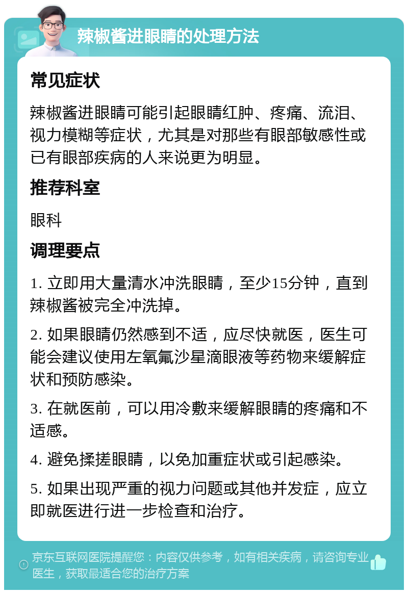 辣椒酱进眼睛的处理方法 常见症状 辣椒酱进眼睛可能引起眼睛红肿、疼痛、流泪、视力模糊等症状，尤其是对那些有眼部敏感性或已有眼部疾病的人来说更为明显。 推荐科室 眼科 调理要点 1. 立即用大量清水冲洗眼睛，至少15分钟，直到辣椒酱被完全冲洗掉。 2. 如果眼睛仍然感到不适，应尽快就医，医生可能会建议使用左氧氟沙星滴眼液等药物来缓解症状和预防感染。 3. 在就医前，可以用冷敷来缓解眼睛的疼痛和不适感。 4. 避免揉搓眼睛，以免加重症状或引起感染。 5. 如果出现严重的视力问题或其他并发症，应立即就医进行进一步检查和治疗。