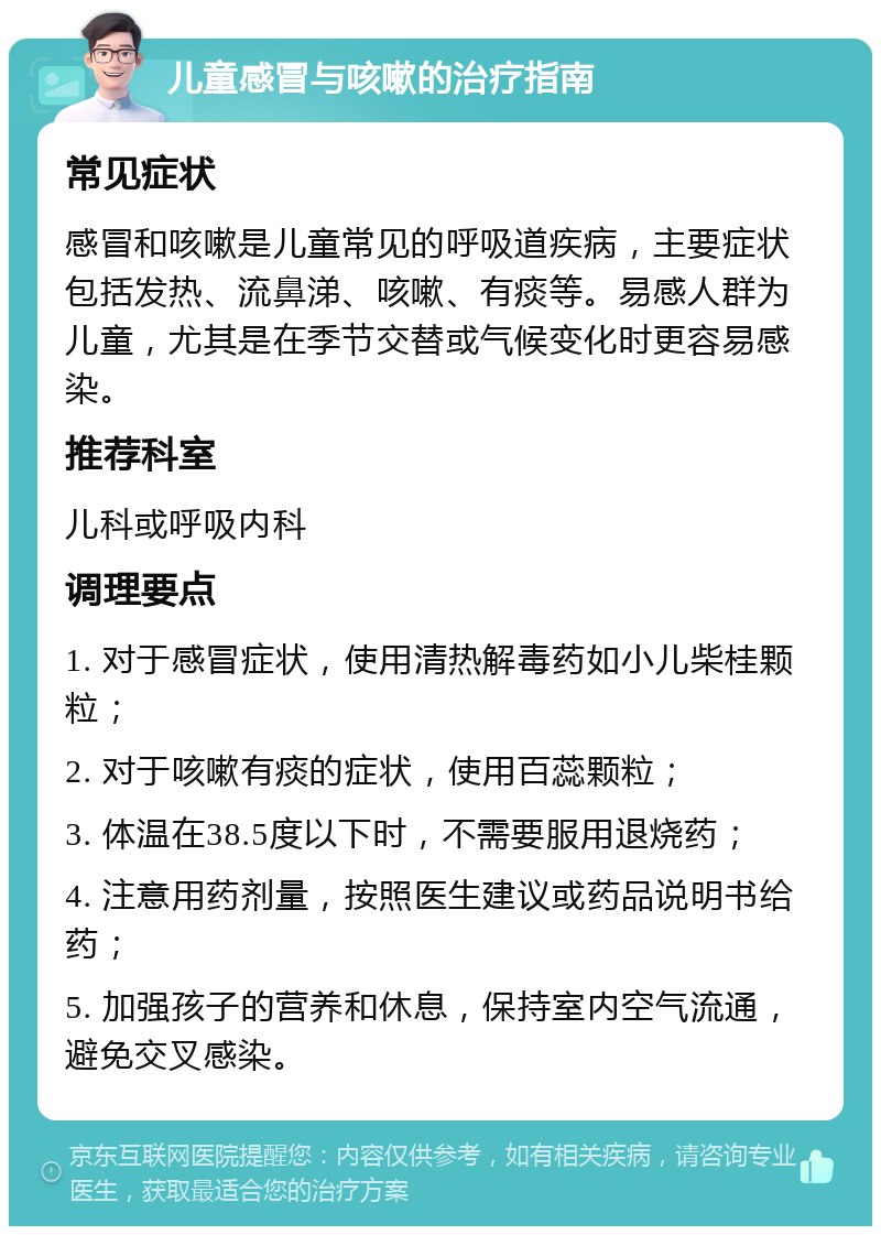 儿童感冒与咳嗽的治疗指南 常见症状 感冒和咳嗽是儿童常见的呼吸道疾病，主要症状包括发热、流鼻涕、咳嗽、有痰等。易感人群为儿童，尤其是在季节交替或气候变化时更容易感染。 推荐科室 儿科或呼吸内科 调理要点 1. 对于感冒症状，使用清热解毒药如小儿柴桂颗粒； 2. 对于咳嗽有痰的症状，使用百蕊颗粒； 3. 体温在38.5度以下时，不需要服用退烧药； 4. 注意用药剂量，按照医生建议或药品说明书给药； 5. 加强孩子的营养和休息，保持室内空气流通，避免交叉感染。