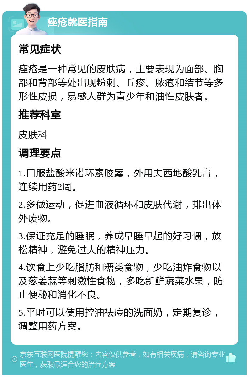 痤疮就医指南 常见症状 痤疮是一种常见的皮肤病，主要表现为面部、胸部和背部等处出现粉刺、丘疹、脓疱和结节等多形性皮损，易感人群为青少年和油性皮肤者。 推荐科室 皮肤科 调理要点 1.口服盐酸米诺环素胶囊，外用夫西地酸乳膏，连续用药2周。 2.多做运动，促进血液循环和皮肤代谢，排出体外废物。 3.保证充足的睡眠，养成早睡早起的好习惯，放松精神，避免过大的精神压力。 4.饮食上少吃脂肪和糖类食物，少吃油炸食物以及葱姜蒜等刺激性食物，多吃新鲜蔬菜水果，防止便秘和消化不良。 5.平时可以使用控油祛痘的洗面奶，定期复诊，调整用药方案。