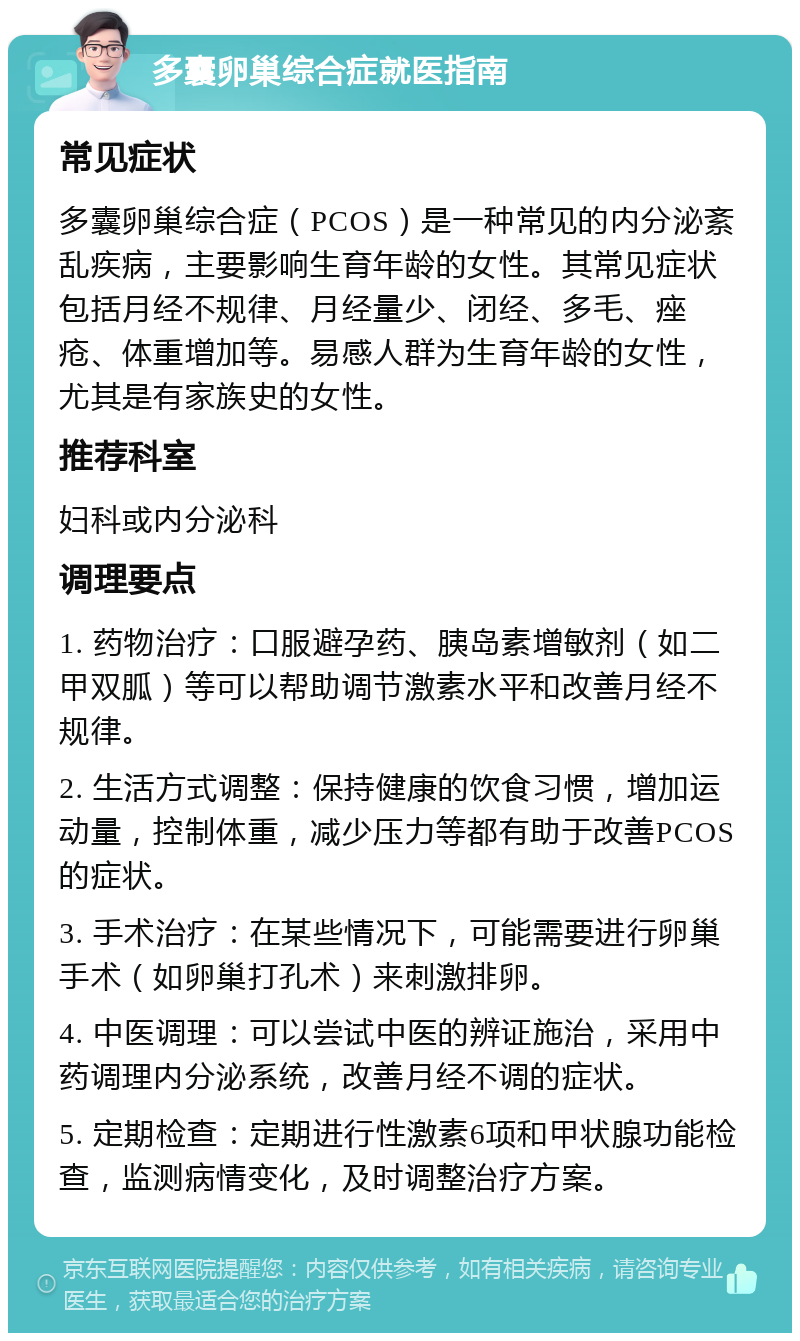 多囊卵巢综合症就医指南 常见症状 多囊卵巢综合症（PCOS）是一种常见的内分泌紊乱疾病，主要影响生育年龄的女性。其常见症状包括月经不规律、月经量少、闭经、多毛、痤疮、体重增加等。易感人群为生育年龄的女性，尤其是有家族史的女性。 推荐科室 妇科或内分泌科 调理要点 1. 药物治疗：口服避孕药、胰岛素增敏剂（如二甲双胍）等可以帮助调节激素水平和改善月经不规律。 2. 生活方式调整：保持健康的饮食习惯，增加运动量，控制体重，减少压力等都有助于改善PCOS的症状。 3. 手术治疗：在某些情况下，可能需要进行卵巢手术（如卵巢打孔术）来刺激排卵。 4. 中医调理：可以尝试中医的辨证施治，采用中药调理内分泌系统，改善月经不调的症状。 5. 定期检查：定期进行性激素6项和甲状腺功能检查，监测病情变化，及时调整治疗方案。