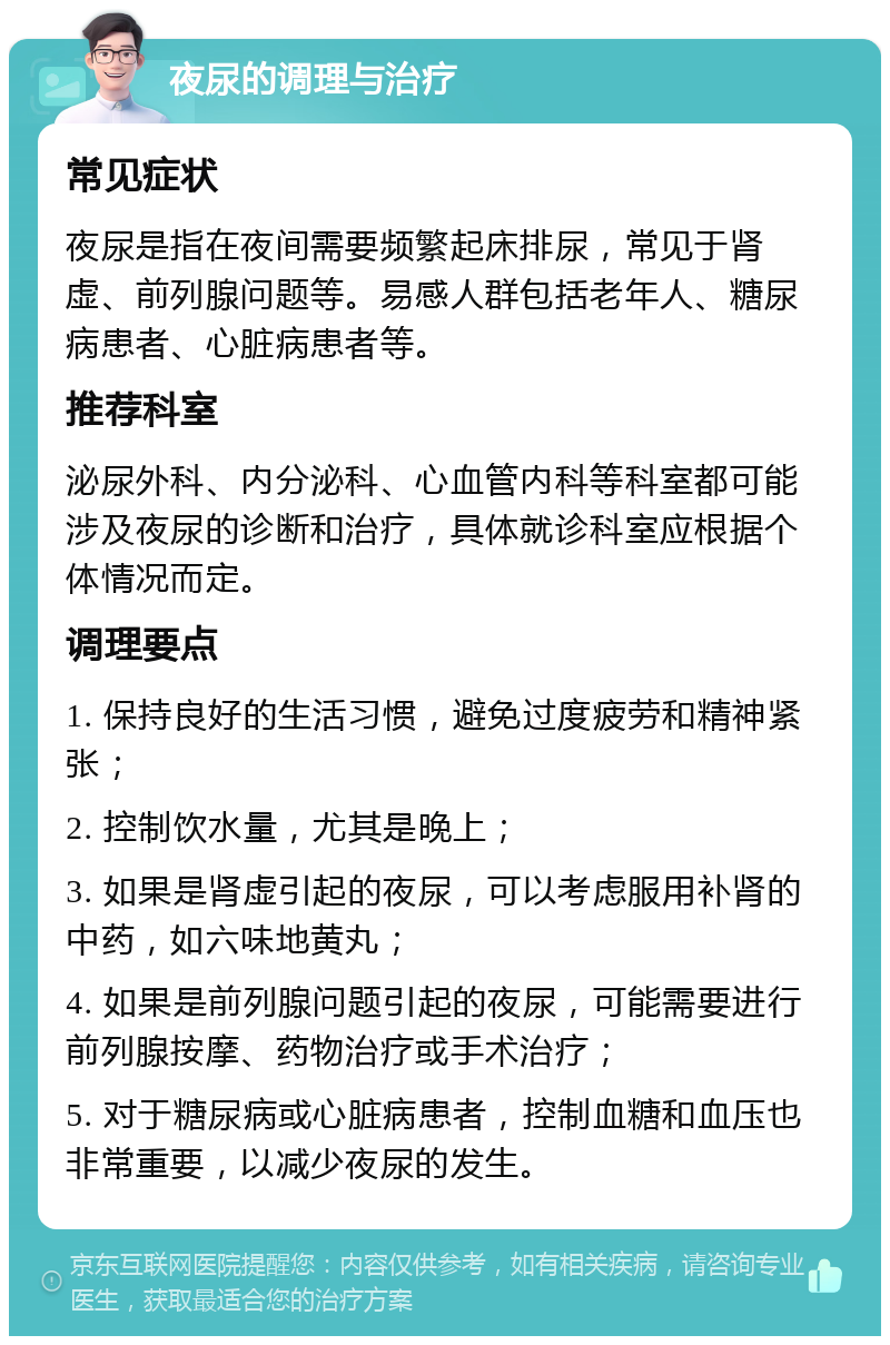 夜尿的调理与治疗 常见症状 夜尿是指在夜间需要频繁起床排尿，常见于肾虚、前列腺问题等。易感人群包括老年人、糖尿病患者、心脏病患者等。 推荐科室 泌尿外科、内分泌科、心血管内科等科室都可能涉及夜尿的诊断和治疗，具体就诊科室应根据个体情况而定。 调理要点 1. 保持良好的生活习惯，避免过度疲劳和精神紧张； 2. 控制饮水量，尤其是晚上； 3. 如果是肾虚引起的夜尿，可以考虑服用补肾的中药，如六味地黄丸； 4. 如果是前列腺问题引起的夜尿，可能需要进行前列腺按摩、药物治疗或手术治疗； 5. 对于糖尿病或心脏病患者，控制血糖和血压也非常重要，以减少夜尿的发生。