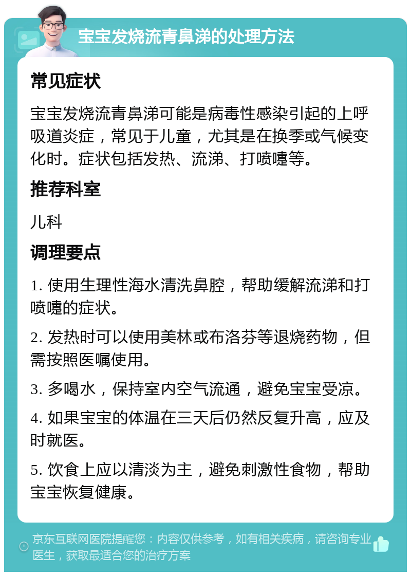 宝宝发烧流青鼻涕的处理方法 常见症状 宝宝发烧流青鼻涕可能是病毒性感染引起的上呼吸道炎症，常见于儿童，尤其是在换季或气候变化时。症状包括发热、流涕、打喷嚏等。 推荐科室 儿科 调理要点 1. 使用生理性海水清洗鼻腔，帮助缓解流涕和打喷嚏的症状。 2. 发热时可以使用美林或布洛芬等退烧药物，但需按照医嘱使用。 3. 多喝水，保持室内空气流通，避免宝宝受凉。 4. 如果宝宝的体温在三天后仍然反复升高，应及时就医。 5. 饮食上应以清淡为主，避免刺激性食物，帮助宝宝恢复健康。