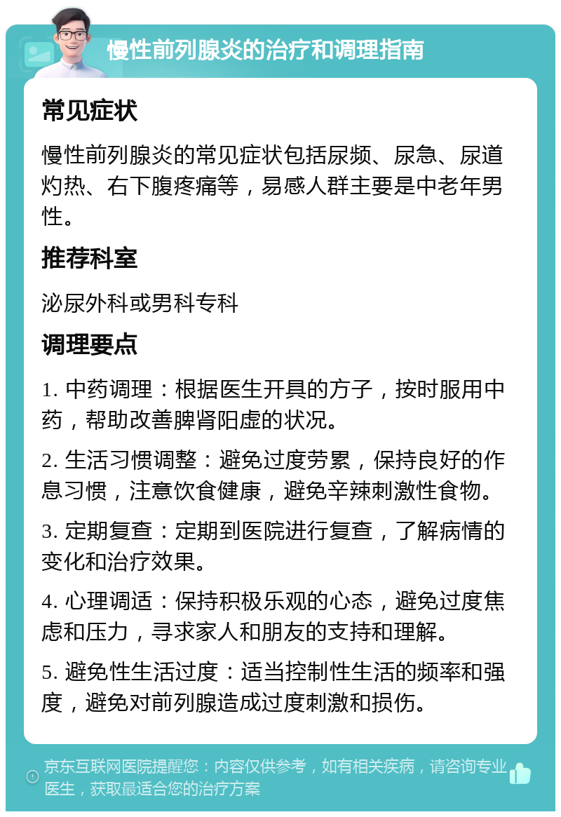 慢性前列腺炎的治疗和调理指南 常见症状 慢性前列腺炎的常见症状包括尿频、尿急、尿道灼热、右下腹疼痛等，易感人群主要是中老年男性。 推荐科室 泌尿外科或男科专科 调理要点 1. 中药调理：根据医生开具的方子，按时服用中药，帮助改善脾肾阳虚的状况。 2. 生活习惯调整：避免过度劳累，保持良好的作息习惯，注意饮食健康，避免辛辣刺激性食物。 3. 定期复查：定期到医院进行复查，了解病情的变化和治疗效果。 4. 心理调适：保持积极乐观的心态，避免过度焦虑和压力，寻求家人和朋友的支持和理解。 5. 避免性生活过度：适当控制性生活的频率和强度，避免对前列腺造成过度刺激和损伤。