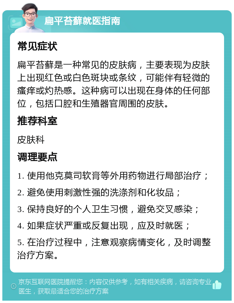 扁平苔藓就医指南 常见症状 扁平苔藓是一种常见的皮肤病，主要表现为皮肤上出现红色或白色斑块或条纹，可能伴有轻微的瘙痒或灼热感。这种病可以出现在身体的任何部位，包括口腔和生殖器官周围的皮肤。 推荐科室 皮肤科 调理要点 1. 使用他克莫司软膏等外用药物进行局部治疗； 2. 避免使用刺激性强的洗涤剂和化妆品； 3. 保持良好的个人卫生习惯，避免交叉感染； 4. 如果症状严重或反复出现，应及时就医； 5. 在治疗过程中，注意观察病情变化，及时调整治疗方案。