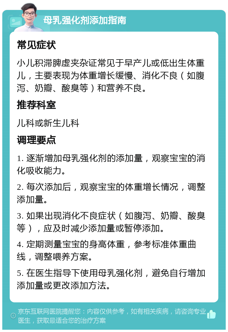 母乳强化剂添加指南 常见症状 小儿积滞脾虚夹杂证常见于早产儿或低出生体重儿，主要表现为体重增长缓慢、消化不良（如腹泻、奶瓣、酸臭等）和营养不良。 推荐科室 儿科或新生儿科 调理要点 1. 逐渐增加母乳强化剂的添加量，观察宝宝的消化吸收能力。 2. 每次添加后，观察宝宝的体重增长情况，调整添加量。 3. 如果出现消化不良症状（如腹泻、奶瓣、酸臭等），应及时减少添加量或暂停添加。 4. 定期测量宝宝的身高体重，参考标准体重曲线，调整喂养方案。 5. 在医生指导下使用母乳强化剂，避免自行增加添加量或更改添加方法。