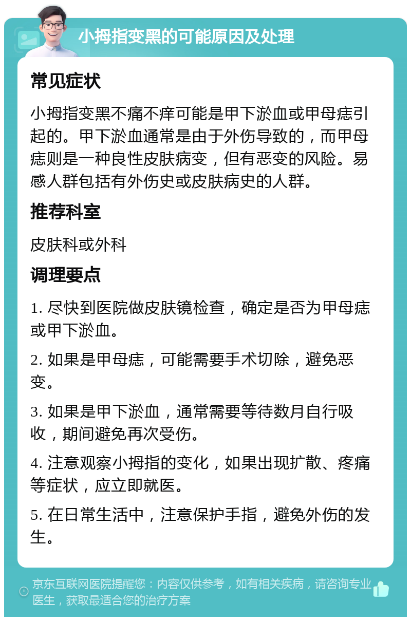 小拇指变黑的可能原因及处理 常见症状 小拇指变黑不痛不痒可能是甲下淤血或甲母痣引起的。甲下淤血通常是由于外伤导致的，而甲母痣则是一种良性皮肤病变，但有恶变的风险。易感人群包括有外伤史或皮肤病史的人群。 推荐科室 皮肤科或外科 调理要点 1. 尽快到医院做皮肤镜检查，确定是否为甲母痣或甲下淤血。 2. 如果是甲母痣，可能需要手术切除，避免恶变。 3. 如果是甲下淤血，通常需要等待数月自行吸收，期间避免再次受伤。 4. 注意观察小拇指的变化，如果出现扩散、疼痛等症状，应立即就医。 5. 在日常生活中，注意保护手指，避免外伤的发生。