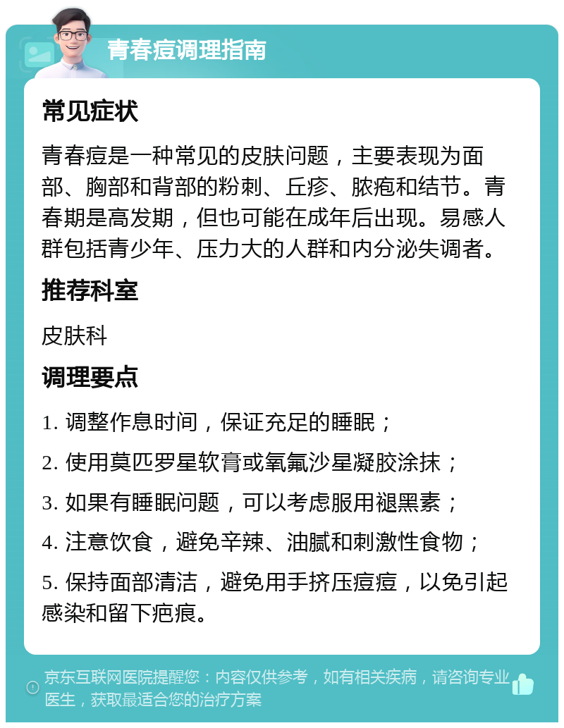 青春痘调理指南 常见症状 青春痘是一种常见的皮肤问题，主要表现为面部、胸部和背部的粉刺、丘疹、脓疱和结节。青春期是高发期，但也可能在成年后出现。易感人群包括青少年、压力大的人群和内分泌失调者。 推荐科室 皮肤科 调理要点 1. 调整作息时间，保证充足的睡眠； 2. 使用莫匹罗星软膏或氧氟沙星凝胶涂抹； 3. 如果有睡眠问题，可以考虑服用褪黑素； 4. 注意饮食，避免辛辣、油腻和刺激性食物； 5. 保持面部清洁，避免用手挤压痘痘，以免引起感染和留下疤痕。