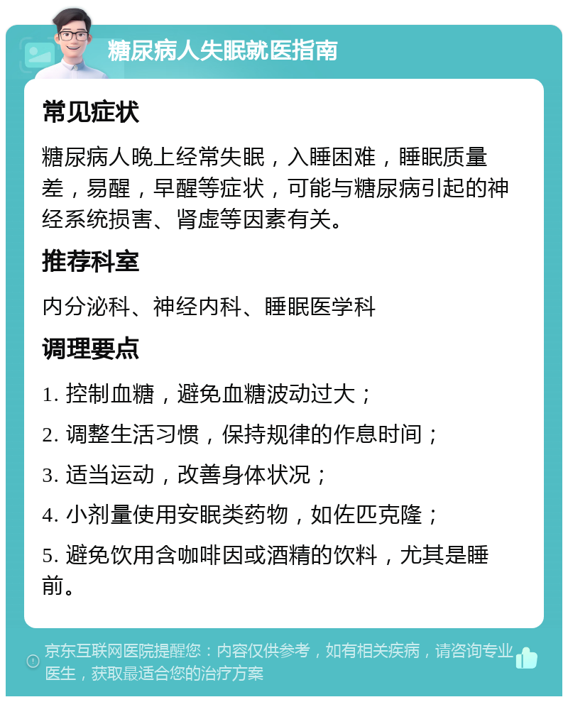 糖尿病人失眠就医指南 常见症状 糖尿病人晚上经常失眠，入睡困难，睡眠质量差，易醒，早醒等症状，可能与糖尿病引起的神经系统损害、肾虚等因素有关。 推荐科室 内分泌科、神经内科、睡眠医学科 调理要点 1. 控制血糖，避免血糖波动过大； 2. 调整生活习惯，保持规律的作息时间； 3. 适当运动，改善身体状况； 4. 小剂量使用安眠类药物，如佐匹克隆； 5. 避免饮用含咖啡因或酒精的饮料，尤其是睡前。