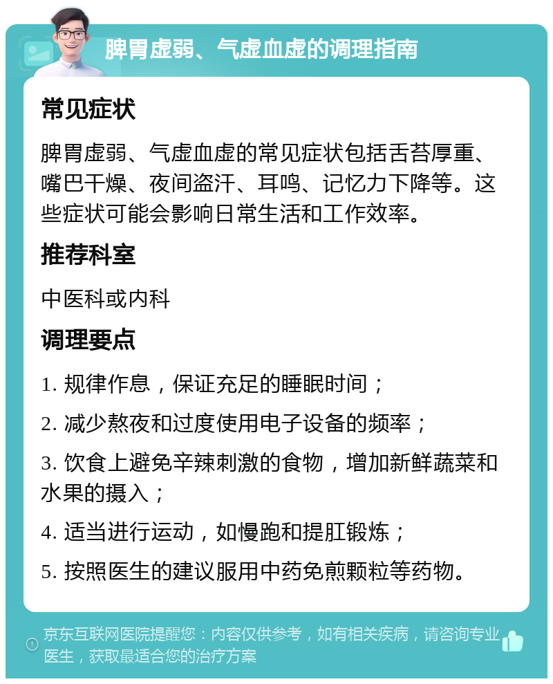 脾胃虚弱、气虚血虚的调理指南 常见症状 脾胃虚弱、气虚血虚的常见症状包括舌苔厚重、嘴巴干燥、夜间盗汗、耳鸣、记忆力下降等。这些症状可能会影响日常生活和工作效率。 推荐科室 中医科或内科 调理要点 1. 规律作息，保证充足的睡眠时间； 2. 减少熬夜和过度使用电子设备的频率； 3. 饮食上避免辛辣刺激的食物，增加新鲜蔬菜和水果的摄入； 4. 适当进行运动，如慢跑和提肛锻炼； 5. 按照医生的建议服用中药免煎颗粒等药物。