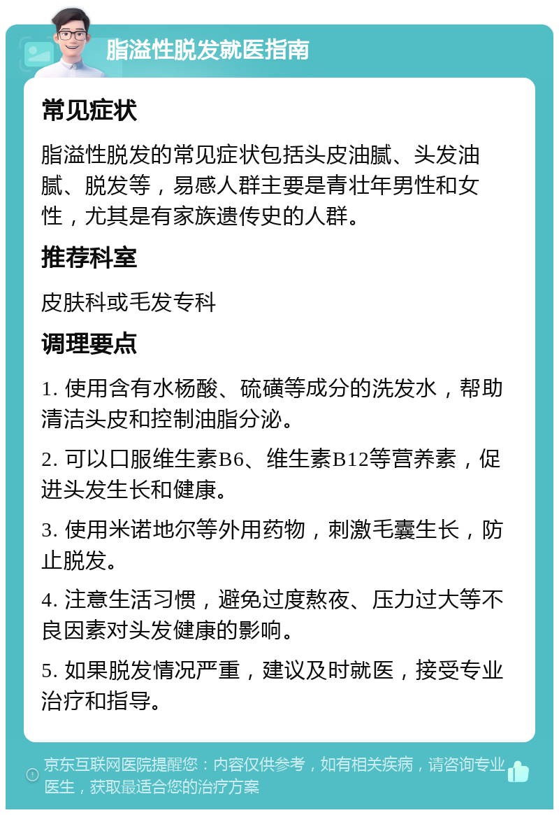 脂溢性脱发就医指南 常见症状 脂溢性脱发的常见症状包括头皮油腻、头发油腻、脱发等，易感人群主要是青壮年男性和女性，尤其是有家族遗传史的人群。 推荐科室 皮肤科或毛发专科 调理要点 1. 使用含有水杨酸、硫磺等成分的洗发水，帮助清洁头皮和控制油脂分泌。 2. 可以口服维生素B6、维生素B12等营养素，促进头发生长和健康。 3. 使用米诺地尔等外用药物，刺激毛囊生长，防止脱发。 4. 注意生活习惯，避免过度熬夜、压力过大等不良因素对头发健康的影响。 5. 如果脱发情况严重，建议及时就医，接受专业治疗和指导。