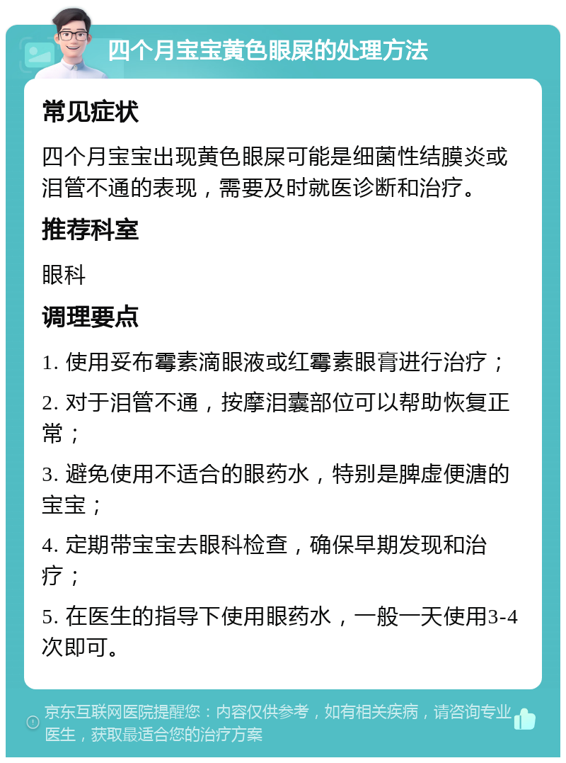 四个月宝宝黄色眼屎的处理方法 常见症状 四个月宝宝出现黄色眼屎可能是细菌性结膜炎或泪管不通的表现，需要及时就医诊断和治疗。 推荐科室 眼科 调理要点 1. 使用妥布霉素滴眼液或红霉素眼膏进行治疗； 2. 对于泪管不通，按摩泪囊部位可以帮助恢复正常； 3. 避免使用不适合的眼药水，特别是脾虚便溏的宝宝； 4. 定期带宝宝去眼科检查，确保早期发现和治疗； 5. 在医生的指导下使用眼药水，一般一天使用3-4次即可。