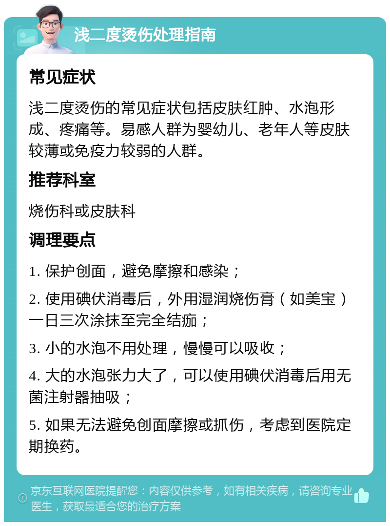 浅二度烫伤处理指南 常见症状 浅二度烫伤的常见症状包括皮肤红肿、水泡形成、疼痛等。易感人群为婴幼儿、老年人等皮肤较薄或免疫力较弱的人群。 推荐科室 烧伤科或皮肤科 调理要点 1. 保护创面，避免摩擦和感染； 2. 使用碘伏消毒后，外用湿润烧伤膏（如美宝）一日三次涂抹至完全结痂； 3. 小的水泡不用处理，慢慢可以吸收； 4. 大的水泡张力大了，可以使用碘伏消毒后用无菌注射器抽吸； 5. 如果无法避免创面摩擦或抓伤，考虑到医院定期换药。