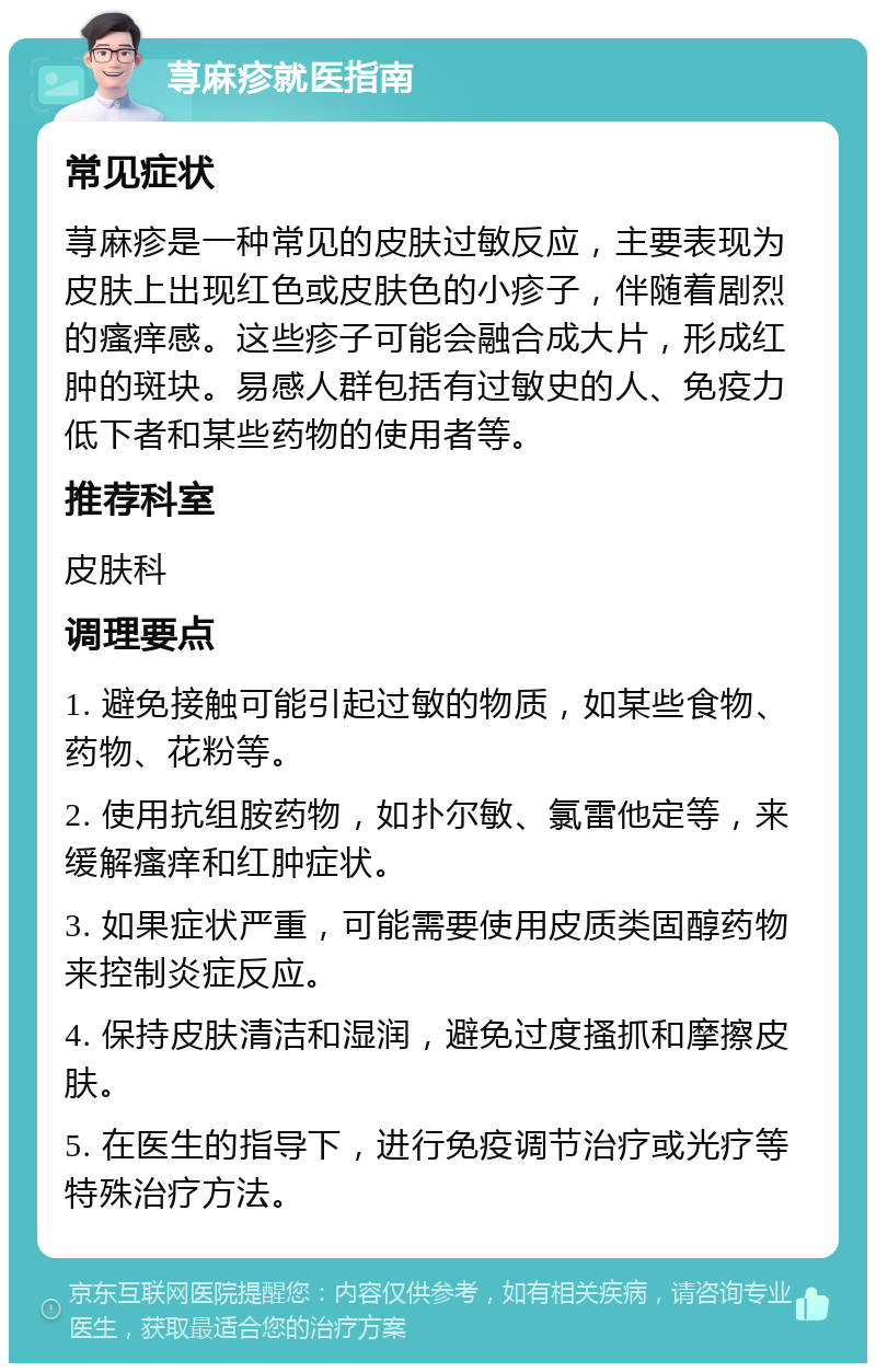 荨麻疹就医指南 常见症状 荨麻疹是一种常见的皮肤过敏反应，主要表现为皮肤上出现红色或皮肤色的小疹子，伴随着剧烈的瘙痒感。这些疹子可能会融合成大片，形成红肿的斑块。易感人群包括有过敏史的人、免疫力低下者和某些药物的使用者等。 推荐科室 皮肤科 调理要点 1. 避免接触可能引起过敏的物质，如某些食物、药物、花粉等。 2. 使用抗组胺药物，如扑尔敏、氯雷他定等，来缓解瘙痒和红肿症状。 3. 如果症状严重，可能需要使用皮质类固醇药物来控制炎症反应。 4. 保持皮肤清洁和湿润，避免过度搔抓和摩擦皮肤。 5. 在医生的指导下，进行免疫调节治疗或光疗等特殊治疗方法。