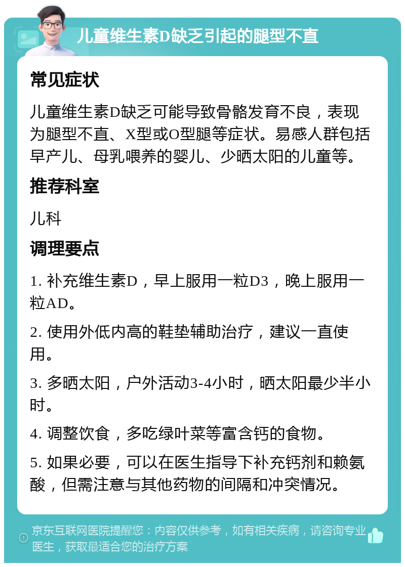 儿童维生素D缺乏引起的腿型不直 常见症状 儿童维生素D缺乏可能导致骨骼发育不良，表现为腿型不直、X型或O型腿等症状。易感人群包括早产儿、母乳喂养的婴儿、少晒太阳的儿童等。 推荐科室 儿科 调理要点 1. 补充维生素D，早上服用一粒D3，晚上服用一粒AD。 2. 使用外低内高的鞋垫辅助治疗，建议一直使用。 3. 多晒太阳，户外活动3-4小时，晒太阳最少半小时。 4. 调整饮食，多吃绿叶菜等富含钙的食物。 5. 如果必要，可以在医生指导下补充钙剂和赖氨酸，但需注意与其他药物的间隔和冲突情况。