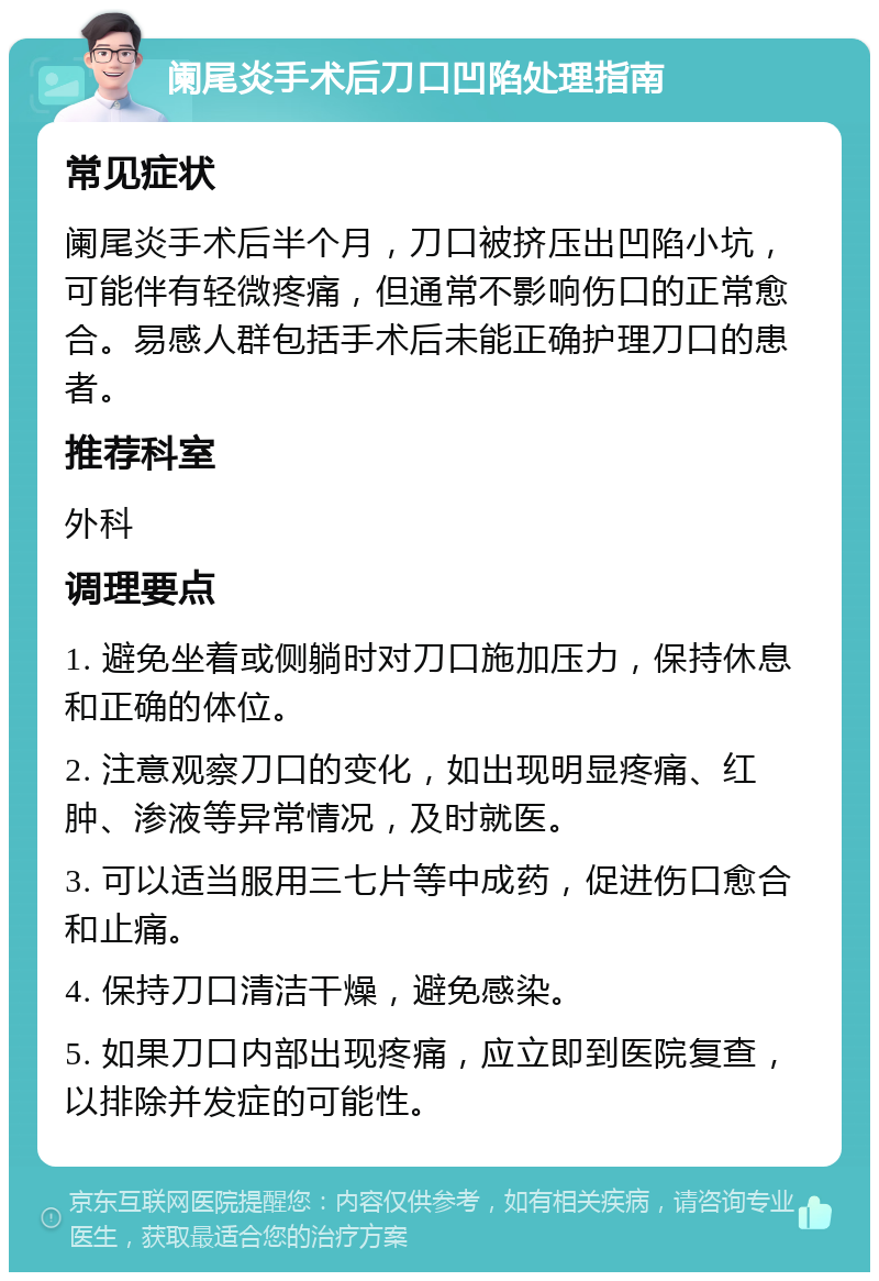 阑尾炎手术后刀口凹陷处理指南 常见症状 阑尾炎手术后半个月，刀口被挤压出凹陷小坑，可能伴有轻微疼痛，但通常不影响伤口的正常愈合。易感人群包括手术后未能正确护理刀口的患者。 推荐科室 外科 调理要点 1. 避免坐着或侧躺时对刀口施加压力，保持休息和正确的体位。 2. 注意观察刀口的变化，如出现明显疼痛、红肿、渗液等异常情况，及时就医。 3. 可以适当服用三七片等中成药，促进伤口愈合和止痛。 4. 保持刀口清洁干燥，避免感染。 5. 如果刀口内部出现疼痛，应立即到医院复查，以排除并发症的可能性。