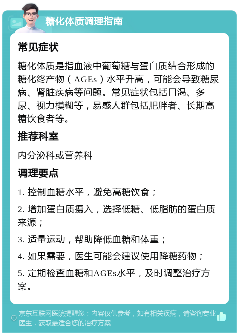 糖化体质调理指南 常见症状 糖化体质是指血液中葡萄糖与蛋白质结合形成的糖化终产物（AGEs）水平升高，可能会导致糖尿病、肾脏疾病等问题。常见症状包括口渴、多尿、视力模糊等，易感人群包括肥胖者、长期高糖饮食者等。 推荐科室 内分泌科或营养科 调理要点 1. 控制血糖水平，避免高糖饮食； 2. 增加蛋白质摄入，选择低糖、低脂肪的蛋白质来源； 3. 适量运动，帮助降低血糖和体重； 4. 如果需要，医生可能会建议使用降糖药物； 5. 定期检查血糖和AGEs水平，及时调整治疗方案。