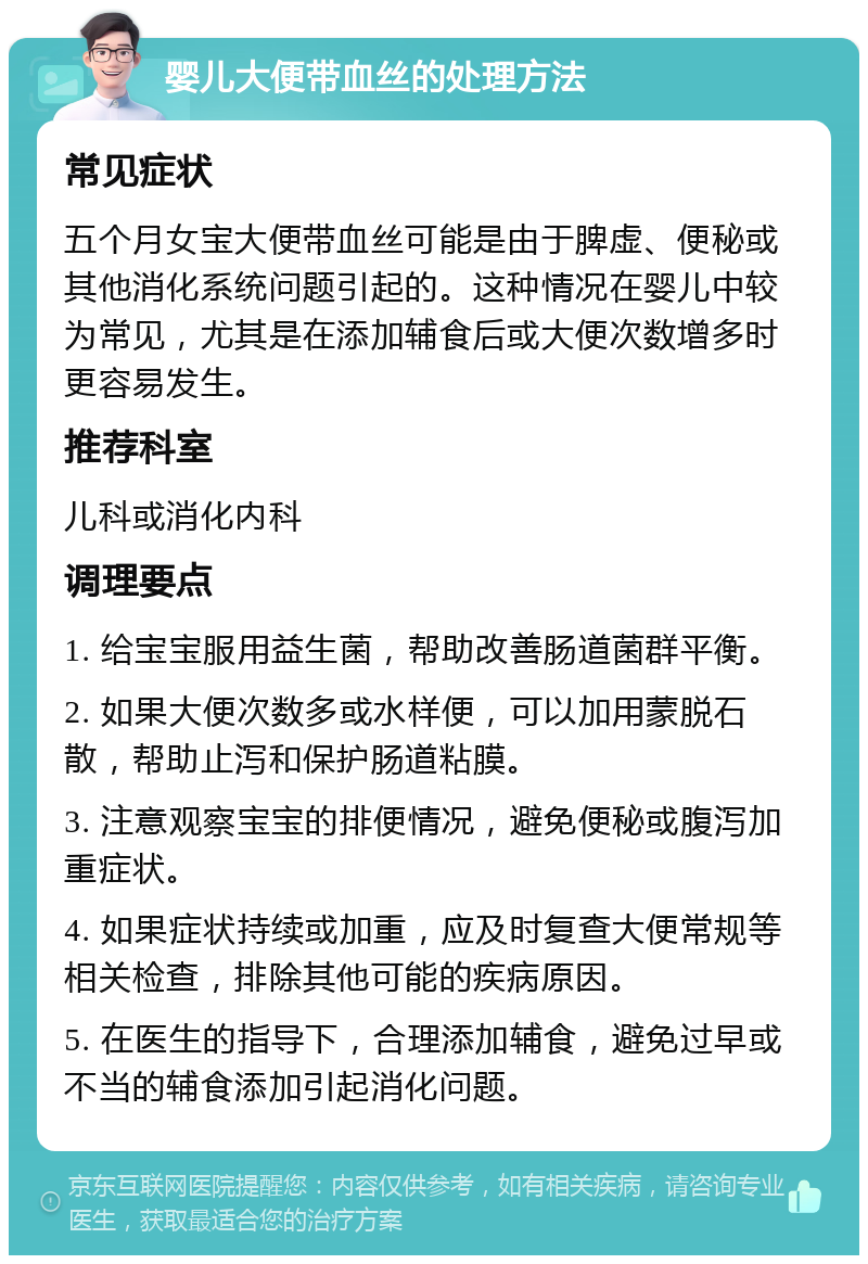 婴儿大便带血丝的处理方法 常见症状 五个月女宝大便带血丝可能是由于脾虚、便秘或其他消化系统问题引起的。这种情况在婴儿中较为常见，尤其是在添加辅食后或大便次数增多时更容易发生。 推荐科室 儿科或消化内科 调理要点 1. 给宝宝服用益生菌，帮助改善肠道菌群平衡。 2. 如果大便次数多或水样便，可以加用蒙脱石散，帮助止泻和保护肠道粘膜。 3. 注意观察宝宝的排便情况，避免便秘或腹泻加重症状。 4. 如果症状持续或加重，应及时复查大便常规等相关检查，排除其他可能的疾病原因。 5. 在医生的指导下，合理添加辅食，避免过早或不当的辅食添加引起消化问题。