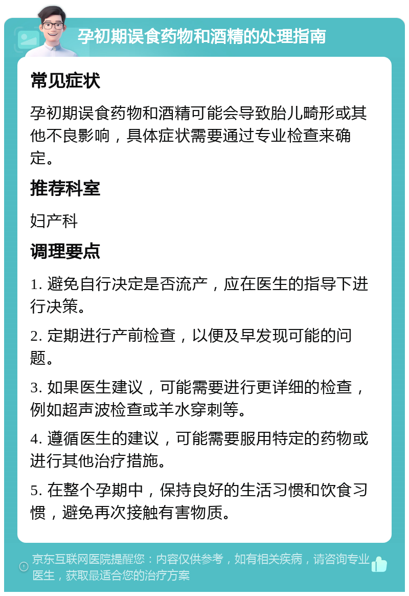 孕初期误食药物和酒精的处理指南 常见症状 孕初期误食药物和酒精可能会导致胎儿畸形或其他不良影响，具体症状需要通过专业检查来确定。 推荐科室 妇产科 调理要点 1. 避免自行决定是否流产，应在医生的指导下进行决策。 2. 定期进行产前检查，以便及早发现可能的问题。 3. 如果医生建议，可能需要进行更详细的检查，例如超声波检查或羊水穿刺等。 4. 遵循医生的建议，可能需要服用特定的药物或进行其他治疗措施。 5. 在整个孕期中，保持良好的生活习惯和饮食习惯，避免再次接触有害物质。