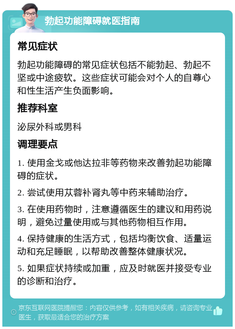 勃起功能障碍就医指南 常见症状 勃起功能障碍的常见症状包括不能勃起、勃起不坚或中途疲软。这些症状可能会对个人的自尊心和性生活产生负面影响。 推荐科室 泌尿外科或男科 调理要点 1. 使用金戈或他达拉非等药物来改善勃起功能障碍的症状。 2. 尝试使用苁蓉补肾丸等中药来辅助治疗。 3. 在使用药物时，注意遵循医生的建议和用药说明，避免过量使用或与其他药物相互作用。 4. 保持健康的生活方式，包括均衡饮食、适量运动和充足睡眠，以帮助改善整体健康状况。 5. 如果症状持续或加重，应及时就医并接受专业的诊断和治疗。